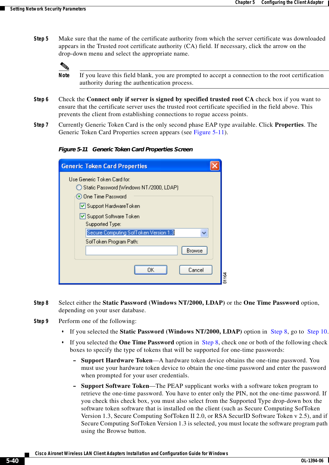 5-40Cisco Aironet Wireless LAN Client Adapters Installation and Configuration Guide for Windows OL-1394-06Chapter 5      Configuring the Client AdapterSetting Network Security ParametersStep 5 Make sure that the name of the certificate authority from which the server certificate was downloaded appears in the Trusted root certificate authority (CA) field. If necessary, click the arrow on the drop-down menu and select the appropriate name.Note If you leave this field blank, you are prompted to accept a connection to the root certification authority during the authentication process.Step 6 Check the Connect only if server is signed by specified trusted root CA check box if you want to ensure that the certificate server uses the trusted root certificate specified in the field above. This prevents the client from establishing connections to rogue access points.Step 7 Currently Generic Token Card is the only second phase EAP type available. Click Properties. The Generic Token Card Properties screen appears (see Figure 5-11).Figure 5-11 Generic Token Card Properties ScreenStep 8 Select either the Static Password (Windows NT/2000, LDAP) or the One Time Password option, depending on your user database.Step 9 Perform one of the following:•If you selected the Static Password (Windows NT/2000, LDAP) option in  Step 8, go to  Step 10.•If you selected the One Time Password option in  Step 8, check one or both of the following check boxes to specify the type of tokens that will be supported for one-time passwords:–Support Hardware Token—A hardware token device obtains the one-time password. You must use your hardware token device to obtain the one-time password and enter the password when prompted for your user credentials.–Support Software Token—The PEAP supplicant works with a software token program to retrieve the one-time password. You have to enter only the PIN, not the one-time password. If you check this check box, you must also select from the Supported Type drop-down box the software token software that is installed on the client (such as Secure Computing SofToken Version 1.3, Secure Computing SofToken II 2.0, or RSA SecurID Software Token v 2.5), and if Secure Computing SofToken Version 1.3 is selected, you must locate the software program path using the Browse button.