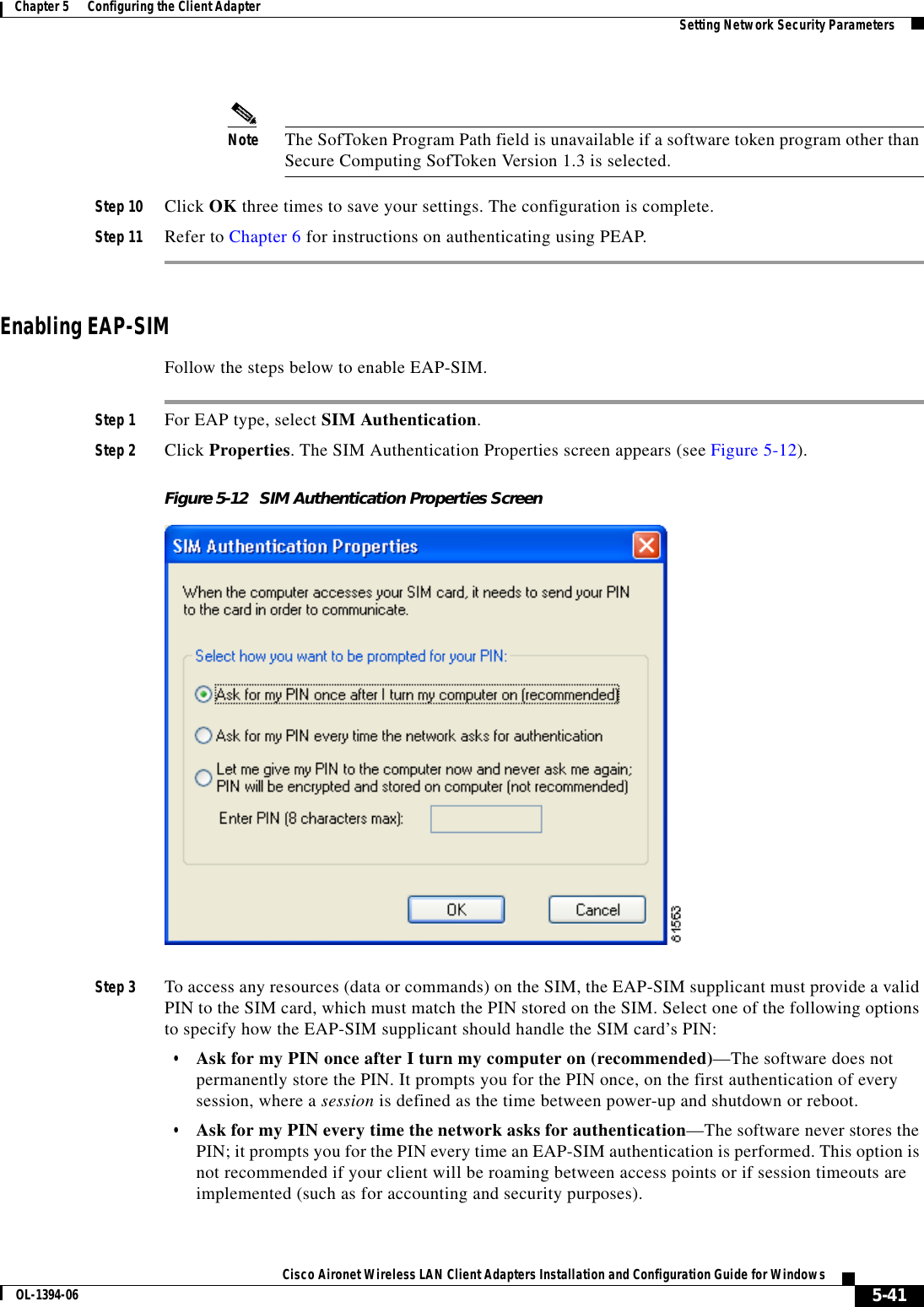 5-41Cisco Aironet Wireless LAN Client Adapters Installation and Configuration Guide for WindowsOL-1394-06Chapter 5      Configuring the Client Adapter Setting Network Security ParametersNote The SofToken Program Path field is unavailable if a software token program other than Secure Computing SofToken Version 1.3 is selected.Step 10 Click OK three times to save your settings. The configuration is complete.Step 11 Refer to Chapter 6 for instructions on authenticating using PEAP.Enabling EAP-SIMFollow the steps below to enable EAP-SIM.Step 1 For EAP type, select SIM Authentication.Step 2 Click Properties. The SIM Authentication Properties screen appears (see Figure 5-12).Figure 5-12 SIM Authentication Properties ScreenStep 3 To access any resources (data or commands) on the SIM, the EAP-SIM supplicant must provide a valid PIN to the SIM card, which must match the PIN stored on the SIM. Select one of the following options to specify how the EAP-SIM supplicant should handle the SIM card’s PIN:•Ask for my PIN once after I turn my computer on (recommended)—The software does not permanently store the PIN. It prompts you for the PIN once, on the first authentication of every session, where a session is defined as the time between power-up and shutdown or reboot.•Ask for my PIN every time the network asks for authentication—The software never stores the PIN; it prompts you for the PIN every time an EAP-SIM authentication is performed. This option is not recommended if your client will be roaming between access points or if session timeouts are implemented (such as for accounting and security purposes).