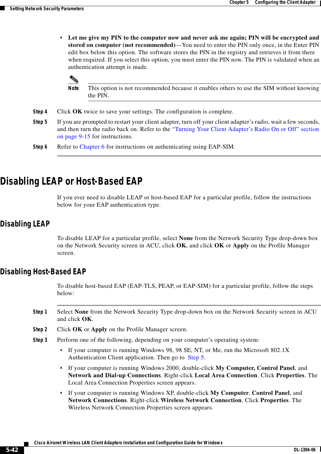 5-42Cisco Aironet Wireless LAN Client Adapters Installation and Configuration Guide for Windows OL-1394-06Chapter 5      Configuring the Client AdapterSetting Network Security Parameters•Let me give my PIN to the computer now and never ask me again; PIN will be encrypted and stored on computer (not recommended)—You need to enter the PIN only once, in the Enter PIN edit box below this option. The software stores the PIN in the registry and retrieves it from there when required. If you select this option, you must enter the PIN now. The PIN is validated when an authentication attempt is made.Note This option is not recommended because it enables others to use the SIM without knowing the PIN.Step 4 Click OK twice to save your settings. The configuration is complete.Step 5 If you are prompted to restart your client adapter, turn off your client adapter’s radio, wait a few seconds, and then turn the radio back on. Refer to the “Turning Your Client Adapter’s Radio On or Off” section on page 9-15 for instructions.Step 6 Refer to Chapter 6 for instructions on authenticating using EAP-SIM.Disabling LEAP or Host-Based EAPIf you ever need to disable LEAP or host-based EAP for a particular profile, follow the instructions below for your EAP authentication type.Disabling LEAPTo disable LEAP for a particular profile, select None from the Network Security Type drop-down box on the Network Security screen in ACU, click OK, and click OK or Apply on the Profile Manager screen.Disabling Host-Based EAPTo disable host-based EAP (EAP-TLS, PEAP, or EAP-SIM) for a particular profile, follow the steps below:Step 1 Select None from the Network Security Type drop-down box on the Network Security screen in ACU and click OK.Step 2 Click OK or Apply on the Profile Manager screen.Step 3 Perform one of the following, depending on your computer’s operating system:•If your computer is running Windows 98, 98 SE, NT, or Me, run the Microsoft 802.1X Authentication Client application. Then go to  Step 5.•If your computer is running Windows 2000, double-click My Computer, Control Panel, and Network and Dial-up Connections. Right-click Local Area Connection. Click Properties. The Local Area Connection Properties screen appears.•If your computer is running Windows XP, double-click My Computer,Control Panel, and Network Connections. Right-click Wireless Network Connection. Click Properties. The Wireless Network Connection Properties screen appears.