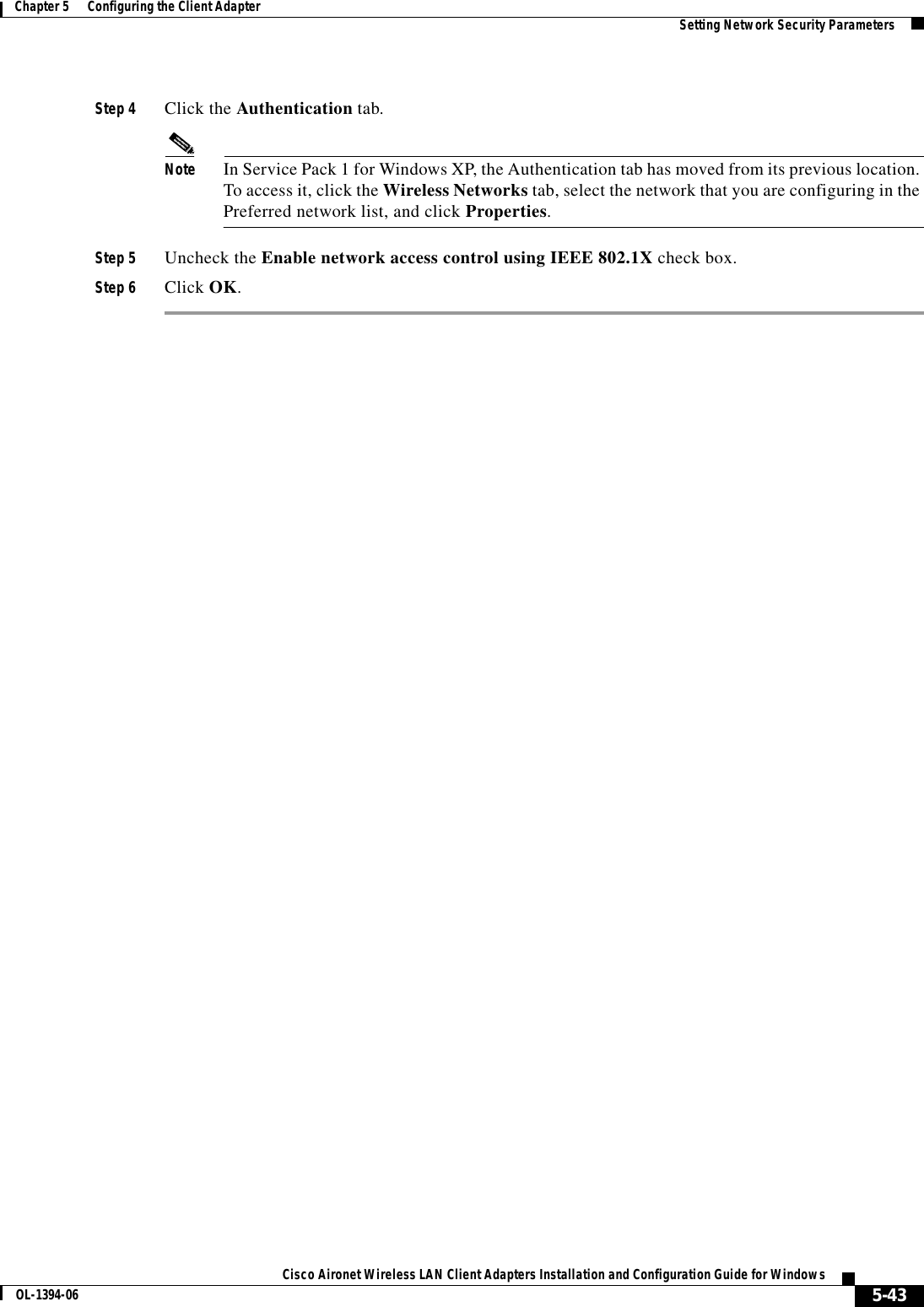 5-43Cisco Aironet Wireless LAN Client Adapters Installation and Configuration Guide for WindowsOL-1394-06Chapter 5      Configuring the Client Adapter Setting Network Security ParametersStep 4 Click the Authentication tab.Note In Service Pack 1 for Windows XP, the Authentication tab has moved from its previous location. To access it, click the Wireless Networks tab, select the network that you are configuring in the Preferred network list, and click Properties.Step 5 Uncheck the Enable network access control using IEEE 802.1X check box.Step 6 Click OK.