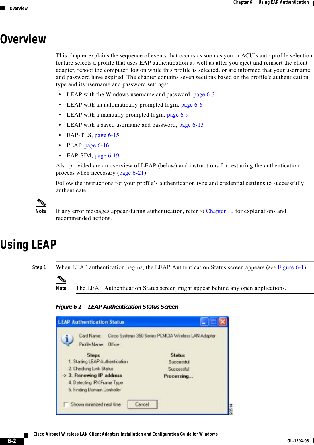 6-2Cisco Aironet Wireless LAN Client Adapters Installation and Configuration Guide for Windows OL-1394-06Chapter 6      Using EAP AuthenticationOverviewOverviewThis chapter explains the sequence of events that occurs as soon as you or ACU’s auto profile selection feature selects a profile that uses EAP authentication as well as after you eject and reinsert the client adapter, reboot the computer, log on while this profile is selected, or are informed that your username and password have expired. The chapter contains seven sections based on the profile’s authentication type and its username and password settings:•LEAP with the Windows username and password, page 6-3•LEAP with an automatically prompted login, page 6-6•LEAP with a manually prompted login, page 6-9•LEAP with a saved username and password, page 6-13•EAP-TLS, page 6-15•PEAP, page 6-16•EAP-SIM, page 6-19Also provided are an overview of LEAP (below) and instructions for restarting the authentication process when necessary (page 6-21).Follow the instructions for your profile’s authentication type and credential settings to successfully authenticate.Note If any error messages appear during authentication, refer to Chapter 10 for explanations and recommended actions.Using LEAPStep 1 When LEAP authentication begins, the LEAP Authentication Status screen appears (see Figure 6-1).Note The LEAP Authentication Status screen might appear behind any open applications.Figure 6-1 LEAP Authentication Status Screen