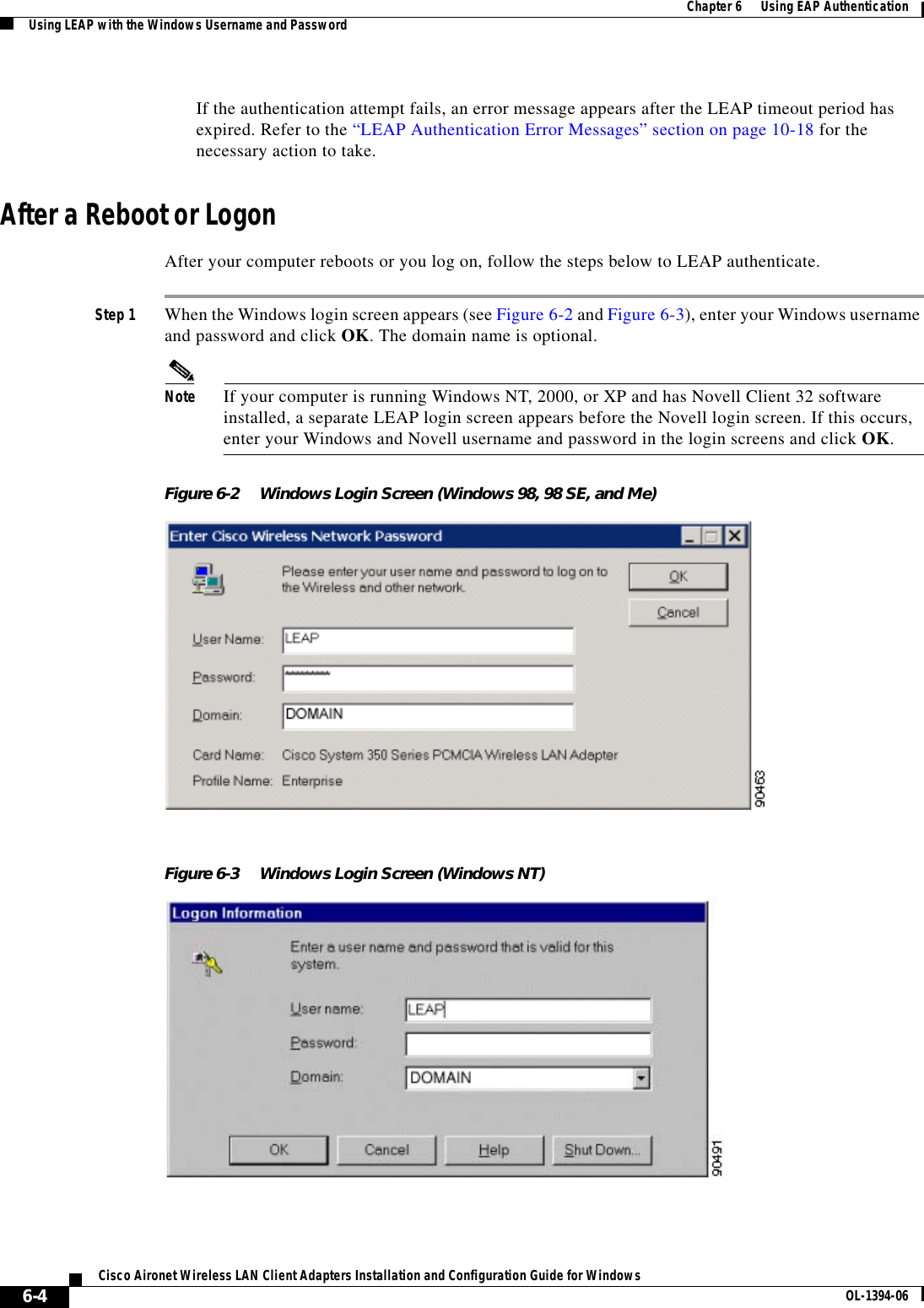 6-4Cisco Aironet Wireless LAN Client Adapters Installation and Configuration Guide for Windows OL-1394-06Chapter 6      Using EAP AuthenticationUsing LEAP with the Windows Username and PasswordIf the authentication attempt fails, an error message appears after the LEAP timeout period has expired. Refer to the “LEAP Authentication Error Messages” section on page 10-18 for the necessary action to take.After a Reboot or LogonAfter your computer reboots or you log on, follow the steps below to LEAP authenticate.Step 1 When the Windows login screen appears (see Figure 6-2 and Figure 6-3), enter your Windows username and password and click OK. The domain name is optional.Note If your computer is running Windows NT, 2000, or XP and has Novell Client 32 software installed, a separate LEAP login screen appears before the Novell login screen. If this occurs, enter your Windows and Novell username and password in the login screens and click OK.Figure 6-2 Windows Login Screen (Windows 98, 98 SE, and Me)Figure 6-3 Windows Login Screen (Windows NT)