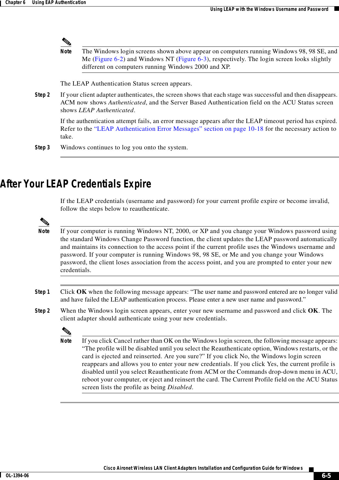 6-5Cisco Aironet Wireless LAN Client Adapters Installation and Configuration Guide for WindowsOL-1394-06Chapter 6      Using EAP Authentication Using LEAP with the Windows Username and PasswordNote The Windows login screens shown above appear on computers running Windows 98, 98 SE, and Me (Figure 6-2) and Windows NT (Figure 6-3), respectively. The login screen looks slightly different on computers running Windows 2000 and XP.The LEAP Authentication Status screen appears.Step 2 If your client adapter authenticates, the screen shows that each stage was successful and then disappears. ACM now shows Authenticated, and the Server Based Authentication field on the ACU Status screen shows LEAP Authenticated.If the authentication attempt fails, an error message appears after the LEAP timeout period has expired. Refer to the “LEAP Authentication Error Messages” section on page 10-18 for the necessary action to take.Step 3 Windows continues to log you onto the system.After Your LEAP Credentials ExpireIf the LEAP credentials (username and password) for your current profile expire or become invalid, follow the steps below to reauthenticate.Note If your computer is running Windows NT, 2000, or XP and you change your Windows password using the standard Windows Change Password function, the client updates the LEAP password automatically and maintains its connection to the access point if the current profile uses the Windows username and password. If your computer is running Windows 98, 98 SE, or Me and you change your Windows password, the client loses association from the access point, and you are prompted to enter your new credentials.Step 1 Click OK when the following message appears: “The user name and password entered are no longer valid and have failed the LEAP authentication process. Please enter a new user name and password.”Step 2 When the Windows login screen appears, enter your new username and password and click OK. The client adapter should authenticate using your new credentials.Note If you click Cancel rather than OK on the Windows login screen, the following message appears: “The profile will be disabled until you select the Reauthenticate option, Windows restarts, or the card is ejected and reinserted. Are you sure?” If you click No, the Windows login screen reappears and allows you to enter your new credentials. If you click Yes, the current profile is disabled until you select Reauthenticate from ACM or the Commands drop-down menu in ACU, reboot your computer, or eject and reinsert the card. The Current Profile field on the ACU Status screen lists the profile as being Disabled.