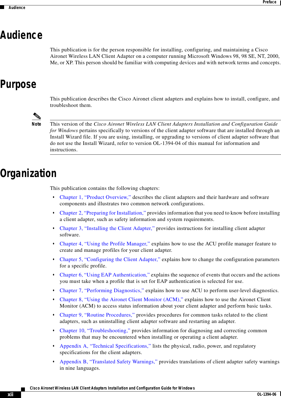 xiiCisco Aironet Wireless LAN Client Adapters Installation and Configuration Guide for Windows OL-1394-06PrefaceAudienceAudienceThis publication is for the person responsible for installing, configuring, and maintaining a Cisco Aironet Wireless LAN Client Adapter on a computer running Microsoft Windows 98, 98 SE, NT, 2000, Me, or XP. This person should be familiar with computing devices and with network terms and concepts.PurposeThis publication describes the Cisco Aironet client adapters and explains how to install, configure, and troubleshoot them.Note This version of the Cisco Aironet Wireless LAN Client Adapters Installation and Configuration Guide for Windows pertains specifically to versions of the client adapter software that are installed through an Install Wizard file. If you are using, installing, or upgrading to versions of client adapter software that do not use the Install Wizard, refer to version OL-1394-04 of this manual for information and instructions.OrganizationThis publication contains the following chapters:•Chapter 1, “Product Overview,” describes the client adapters and their hardware and software components and illustrates two common network configurations.•Chapter 2, “Preparing for Installation,” provides information that you need to know before installing a client adapter, such as safety information and system requirements.•Chapter 3, “Installing the Client Adapter,” provides instructions for installing client adapter software.•Chapter 4, “Using the Profile Manager,” explains how to use the ACU profile manager feature to create and manage profiles for your client adapter.•Chapter 5, “Configuring the Client Adapter,” explains how to change the configuration parameters for a specific profile.•Chapter 6, “Using EAP Authentication,” explains the sequence of events that occurs and the actions you must take when a profile that is set for EAP authentication is selected for use.•Chapter 7, “Performing Diagnostics,” explains how to use ACU to perform user-level diagnostics.•Chapter 8, “Using the Aironet Client Monitor (ACM),” explains how to use the Aironet Client Monitor (ACM) to access status information about your client adapter and perform basic tasks.•Chapter 9, “Routine Procedures,” provides procedures for common tasks related to the client adapters, such as uninstalling client adapter software and restarting an adapter.•Chapter 10, “Troubleshooting,” provides information for diagnosing and correcting common problems that may be encountered when installing or operating a client adapter.•Appendix A, “Technical Specifications,” lists the physical, radio, power, and regulatory specifications for the client adapters.•Appendix B, “Translated Safety Warnings,” provides translations of client adapter safety warnings in nine languages.