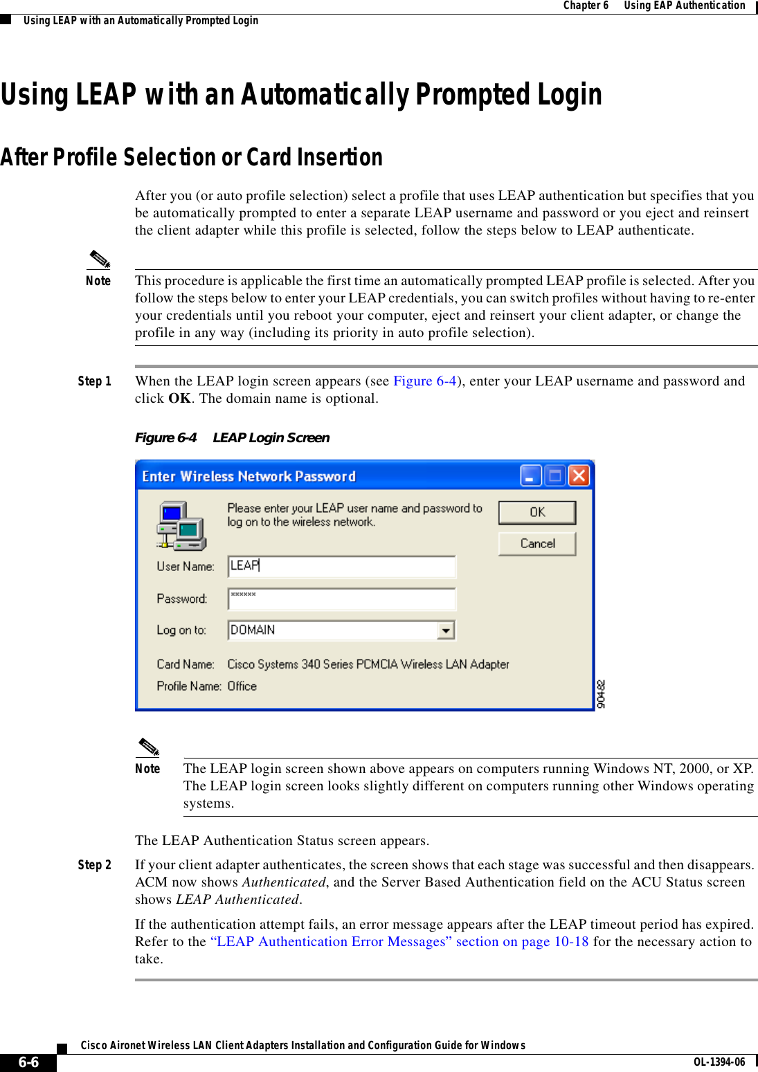 6-6Cisco Aironet Wireless LAN Client Adapters Installation and Configuration Guide for Windows OL-1394-06Chapter 6      Using EAP AuthenticationUsing LEAP with an Automatically Prompted LoginUsing LEAP with an Automatically Prompted LoginAfter Profile Selection or Card InsertionAfter you (or auto profile selection) select a profile that uses LEAP authentication but specifies that you be automatically prompted to enter a separate LEAP username and password or you eject and reinsert the client adapter while this profile is selected, follow the steps below to LEAP authenticate.Note This procedure is applicable the first time an automatically prompted LEAP profile is selected. After you follow the steps below to enter your LEAP credentials, you can switch profiles without having to re-enter your credentials until you reboot your computer, eject and reinsert your client adapter, or change the profile in any way (including its priority in auto profile selection).Step 1 When the LEAP login screen appears (see Figure 6-4), enter your LEAP username and password and click OK. The domain name is optional.Figure 6-4 LEAP Login ScreenNote The LEAP login screen shown above appears on computers running Windows NT, 2000, or XP. The LEAP login screen looks slightly different on computers running other Windows operating systems.The LEAP Authentication Status screen appears.Step 2 If your client adapter authenticates, the screen shows that each stage was successful and then disappears. ACM now shows Authenticated, and the Server Based Authentication field on the ACU Status screen shows LEAP Authenticated.If the authentication attempt fails, an error message appears after the LEAP timeout period has expired. Refer to the “LEAP Authentication Error Messages” section on page 10-18 for the necessary action to take.