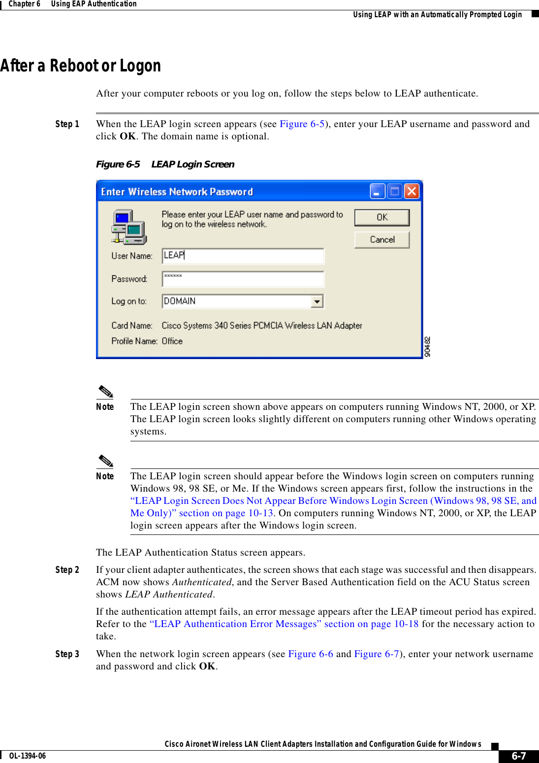 6-7Cisco Aironet Wireless LAN Client Adapters Installation and Configuration Guide for WindowsOL-1394-06Chapter 6      Using EAP Authentication Using LEAP with an Automatically Prompted LoginAfter a Reboot or LogonAfter your computer reboots or you log on, follow the steps below to LEAP authenticate.Step 1 When the LEAP login screen appears (see Figure 6-5), enter your LEAP username and password and click OK. The domain name is optional.Figure 6-5 LEAP Login ScreenNote The LEAP login screen shown above appears on computers running Windows NT, 2000, or XP. The LEAP login screen looks slightly different on computers running other Windows operating systems.Note The LEAP login screen should appear before the Windows login screen on computers running Windows 98, 98 SE, or Me. If the Windows screen appears first, follow the instructions in the “LEAP Login Screen Does Not Appear Before Windows Login Screen (Windows 98, 98 SE, and Me Only)” section on page 10-13. On computers running Windows NT, 2000, or XP, the LEAP login screen appears after the Windows login screen.The LEAP Authentication Status screen appears.Step 2 If your client adapter authenticates, the screen shows that each stage was successful and then disappears. ACM now shows Authenticated, and the Server Based Authentication field on the ACU Status screen shows LEAP Authenticated.If the authentication attempt fails, an error message appears after the LEAP timeout period has expired. Refer to the “LEAP Authentication Error Messages” section on page 10-18 for the necessary action to take.Step 3 When the network login screen appears (see Figure 6-6 and Figure 6-7), enter your network username and password and click OK.