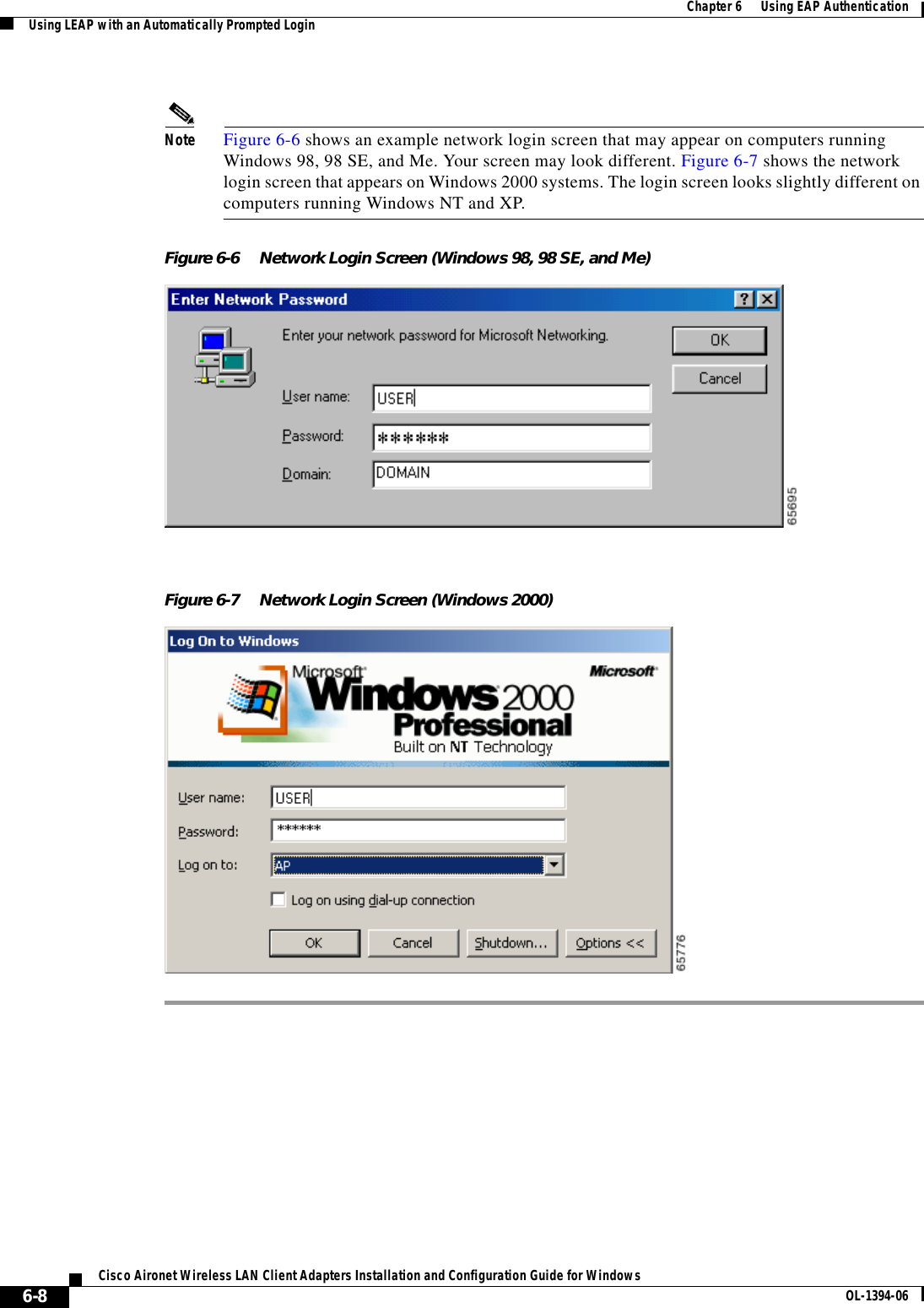 6-8Cisco Aironet Wireless LAN Client Adapters Installation and Configuration Guide for Windows OL-1394-06Chapter 6      Using EAP AuthenticationUsing LEAP with an Automatically Prompted LoginNote Figure 6-6 shows an example network login screen that may appear on computers running Windows 98, 98 SE, and Me. Your screen may look different. Figure 6-7 shows the network login screen that appears on Windows 2000 systems. The login screen looks slightly different on computers running Windows NT and XP.Figure 6-6 Network Login Screen (Windows 98, 98 SE, and Me)Figure 6-7 Network Login Screen (Windows 2000)