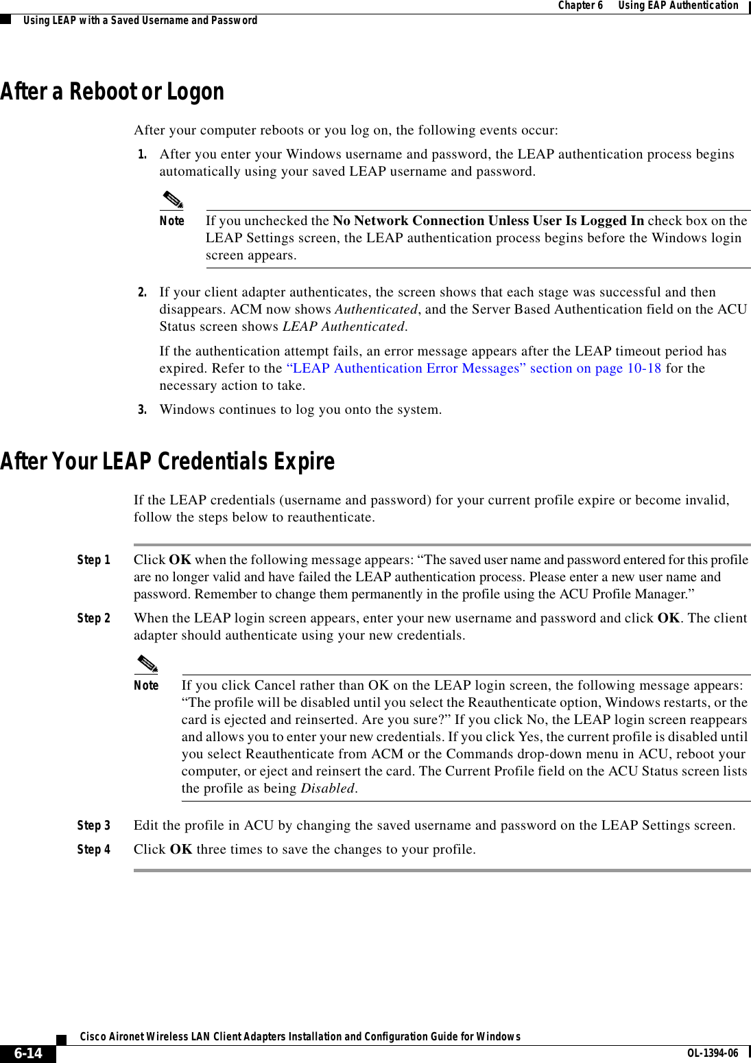 6-14Cisco Aironet Wireless LAN Client Adapters Installation and Configuration Guide for Windows OL-1394-06Chapter 6      Using EAP AuthenticationUsing LEAP with a Saved Username and PasswordAfter a Reboot or LogonAfter your computer reboots or you log on, the following events occur:1. After you enter your Windows username and password, the LEAP authentication process begins automatically using your saved LEAP username and password.Note If you unchecked the No Network Connection Unless User Is Logged In check box on the LEAP Settings screen, the LEAP authentication process begins before the Windows login screen appears.2. If your client adapter authenticates, the screen shows that each stage was successful and then disappears. ACM now shows Authenticated, and the Server Based Authentication field on the ACU Status screen shows LEAP Authenticated.If the authentication attempt fails, an error message appears after the LEAP timeout period has expired. Refer to the “LEAP Authentication Error Messages” section on page 10-18 for the necessary action to take.3. Windows continues to log you onto the system.After Your LEAP Credentials ExpireIf the LEAP credentials (username and password) for your current profile expire or become invalid, follow the steps below to reauthenticate.Step 1 Click OK when the following message appears: “The saved user name and password entered for this profile are no longer valid and have failed the LEAP authentication process. Please enter a new user name and password. Remember to change them permanently in the profile using the ACU Profile Manager.”Step 2 When the LEAP login screen appears, enter your new username and password and click OK. The client adapter should authenticate using your new credentials.Note If you click Cancel rather than OK on the LEAP login screen, the following message appears: “The profile will be disabled until you select the Reauthenticate option, Windows restarts, or the card is ejected and reinserted. Are you sure?” If you click No, the LEAP login screen reappears and allows you to enter your new credentials. If you click Yes, the current profile is disabled until you select Reauthenticate from ACM or the Commands drop-down menu in ACU, reboot your computer, or eject and reinsert the card. The Current Profile field on the ACU Status screen lists the profile as being Disabled.Step 3 Edit the profile in ACU by changing the saved username and password on the LEAP Settings screen.Step 4 Click OK three times to save the changes to your profile.