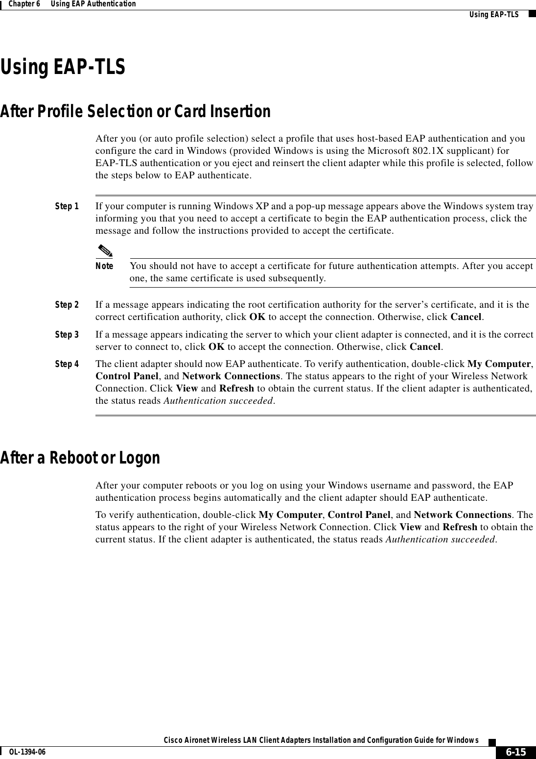 6-15Cisco Aironet Wireless LAN Client Adapters Installation and Configuration Guide for WindowsOL-1394-06Chapter 6      Using EAP Authentication Using EAP-TLSUsing EAP-TLSAfter Profile Selection or Card InsertionAfter you (or auto profile selection) select a profile that uses host-based EAP authentication and you configure the card in Windows (provided Windows is using the Microsoft 802.1X supplicant) for EAP-TLS authentication or you eject and reinsert the client adapter while this profile is selected, follow the steps below to EAP authenticate.Step 1 If your computer is running Windows XP and a pop-up message appears above the Windows system tray informing you that you need to accept a certificate to begin the EAP authentication process, click the message and follow the instructions provided to accept the certificate.Note You should not have to accept a certificate for future authentication attempts. After you accept one, the same certificate is used subsequently.Step 2 If a message appears indicating the root certification authority for the server’s certificate, and it is the correct certification authority, click OK to accept the connection. Otherwise, click Cancel.Step 3 If a message appears indicating the server to which your client adapter is connected, and it is the correct server to connect to, click OK to accept the connection. Otherwise, click Cancel.Step 4 The client adapter should now EAP authenticate. To verify authentication, double-click My Computer,Control Panel, and Network Connections. The status appears to the right of your Wireless Network Connection. Click View and Refresh to obtain the current status. If the client adapter is authenticated, the status reads Authentication succeeded.After a Reboot or LogonAfter your computer reboots or you log on using your Windows username and password, the EAP authentication process begins automatically and the client adapter should EAP authenticate.To verify authentication, double-click My Computer,Control Panel, and Network Connections. The status appears to the right of your Wireless Network Connection. Click View and Refresh to obtain the current status. If the client adapter is authenticated, the status reads Authentication succeeded.