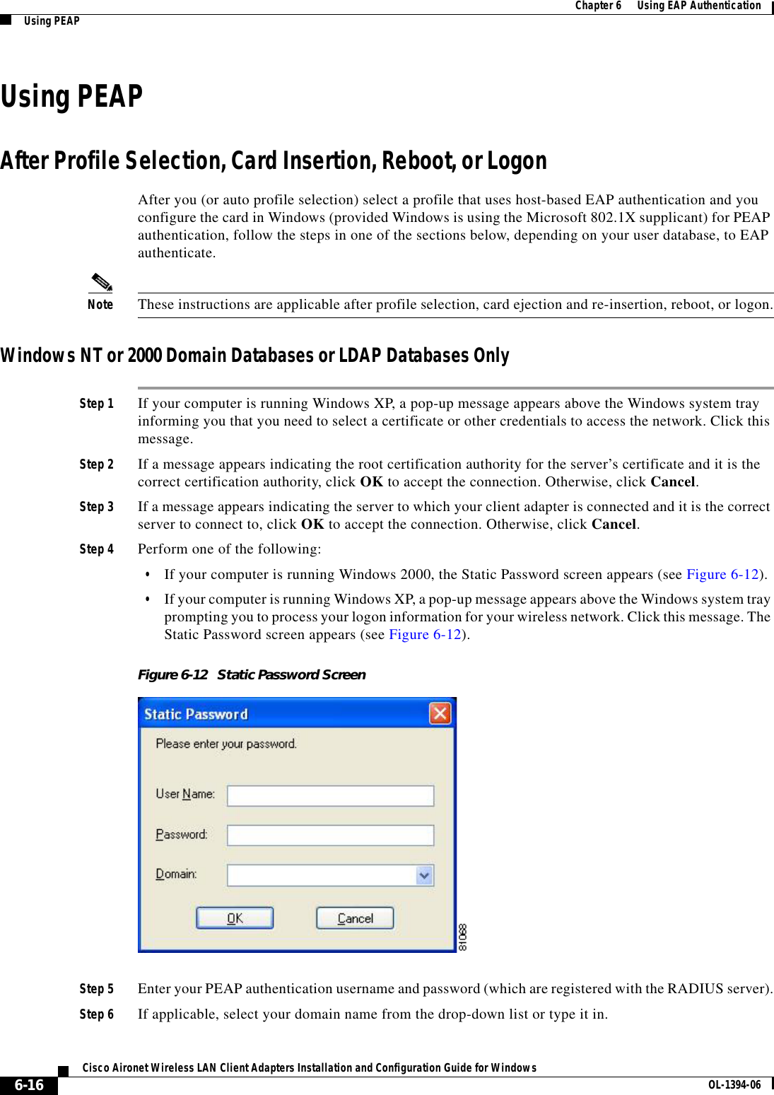 6-16Cisco Aironet Wireless LAN Client Adapters Installation and Configuration Guide for Windows OL-1394-06Chapter 6      Using EAP AuthenticationUsing PEAPUsing PEAPAfter Profile Selection, Card Insertion, Reboot, or LogonAfter you (or auto profile selection) select a profile that uses host-based EAP authentication and you configure the card in Windows (provided Windows is using the Microsoft 802.1X supplicant) for PEAP authentication, follow the steps in one of the sections below, depending on your user database, to EAP authenticate.Note These instructions are applicable after profile selection, card ejection and re-insertion, reboot, or logon.Windows NT or 2000 Domain Databases or LDAP Databases OnlyStep 1 If your computer is running Windows XP, a pop-up message appears above the Windows system tray informing you that you need to select a certificate or other credentials to access the network. Click this message.Step 2 If a message appears indicating the root certification authority for the server’s certificate and it is the correct certification authority, click OK to accept the connection. Otherwise, click Cancel.Step 3 If a message appears indicating the server to which your client adapter is connected and it is the correct server to connect to, click OK to accept the connection. Otherwise, click Cancel.Step 4 Perform one of the following:•If your computer is running Windows 2000, the Static Password screen appears (see Figure 6-12).•If your computer is running Windows XP, a pop-up message appears above the Windows system tray prompting you to process your logon information for your wireless network. Click this message. The Static Password screen appears (see Figure 6-12).Figure 6-12 Static Password ScreenStep 5 Enter your PEAP authentication username and password (which are registered with the RADIUS server).Step 6 If applicable, select your domain name from the drop-down list or type it in.