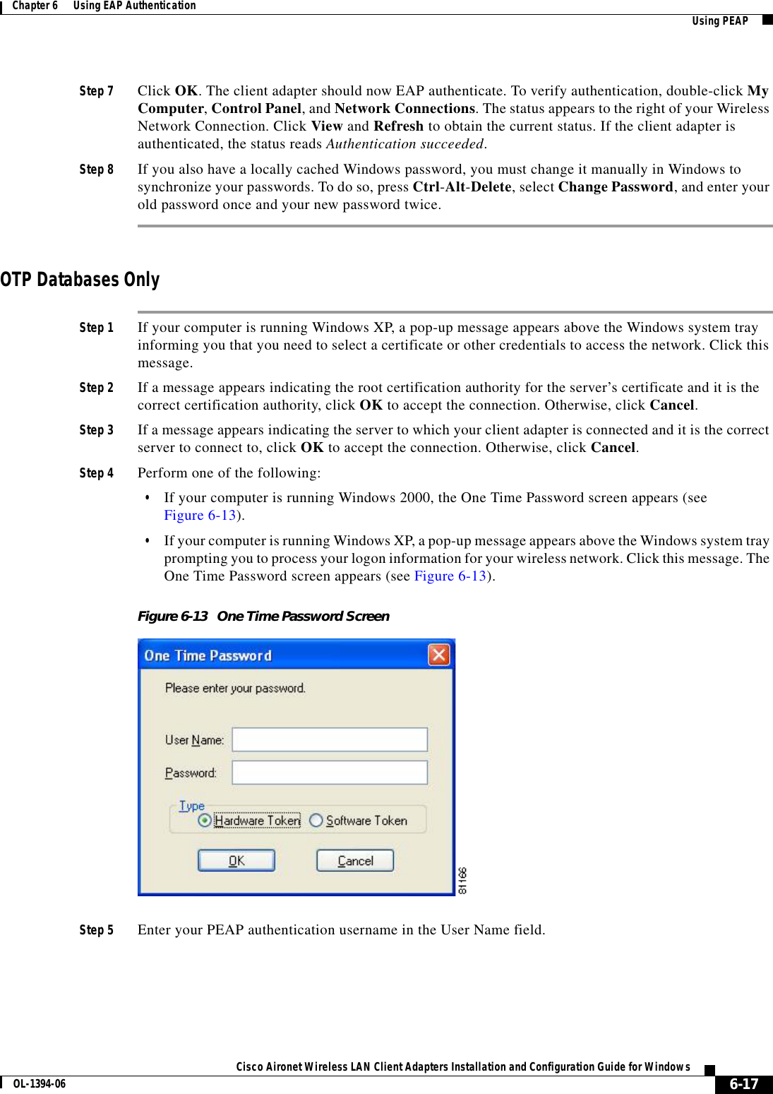 6-17Cisco Aironet Wireless LAN Client Adapters Installation and Configuration Guide for WindowsOL-1394-06Chapter 6      Using EAP Authentication Using PEAPStep 7 Click OK. The client adapter should now EAP authenticate. To verify authentication, double-click My Computer,Control Panel, and Network Connections. The status appears to the right of your Wireless Network Connection. Click View and Refresh to obtain the current status. If the client adapter is authenticated, the status reads Authentication succeeded.Step 8 If you also have a locally cached Windows password, you must change it manually in Windows to synchronize your passwords. To do so, press Ctrl-Alt-Delete, select Change Password, and enter your old password once and your new password twice.OTP Databases OnlyStep 1 If your computer is running Windows XP, a pop-up message appears above the Windows system tray informing you that you need to select a certificate or other credentials to access the network. Click this message.Step 2 If a message appears indicating the root certification authority for the server’s certificate and it is the correct certification authority, click OK to accept the connection. Otherwise, click Cancel.Step 3 If a message appears indicating the server to which your client adapter is connected and it is the correct server to connect to, click OK to accept the connection. Otherwise, click Cancel.Step 4 Perform one of the following:•If your computer is running Windows 2000, the One Time Password screen appears (see Figure 6-13).•If your computer is running Windows XP, a pop-up message appears above the Windows system tray prompting you to process your logon information for your wireless network. Click this message. The One Time Password screen appears (see Figure 6-13).Figure 6-13 One Time Password ScreenStep 5 Enter your PEAP authentication username in the User Name field.