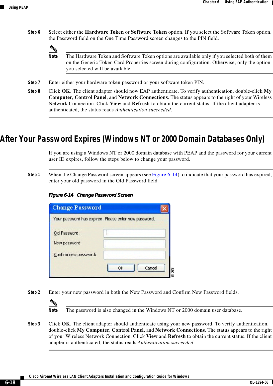 6-18Cisco Aironet Wireless LAN Client Adapters Installation and Configuration Guide for Windows OL-1394-06Chapter 6      Using EAP AuthenticationUsing PEAPStep 6 Select either the Hardware Token or Software Token option. If you select the Software Token option, the Password field on the One Time Password screen changes to the PIN field.Note The Hardware Token and Software Token options are available only if you selected both of them on the Generic Token Card Properties screen during configuration. Otherwise, only the option you selected will be available.Step 7 Enter either your hardware token password or your software token PIN.Step 8 Click OK. The client adapter should now EAP authenticate. To verify authentication, double-click My Computer,Control Panel, and Network Connections. The status appears to the right of your Wireless Network Connection. Click View and Refresh to obtain the current status. If the client adapter is authenticated, the status reads Authentication succeeded.After Your Password Expires (Windows NT or 2000 Domain Databases Only)If you are using a Windows NT or 2000 domain database with PEAP and the password for your current user ID expires, follow the steps below to change your password.Step 1 When the Change Password screen appears (see Figure 6-14) to indicate that your password has expired, enter your old password in the Old Password field.Figure 6-14 Change Password ScreenStep 2 Enter your new password in both the New Password and Confirm New Password fields.Note The password is also changed in the Windows NT or 2000 domain user database.Step 3 Click OK. The client adapter should authenticate using your new password. To verify authentication, double-click My Computer,Control Panel, and Network Connections. The status appears to the right of your Wireless Network Connection. Click View and Refresh to obtain the current status. If the client adapter is authenticated, the status reads Authentication succeeded.