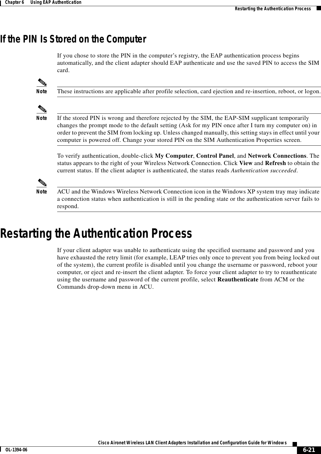6-21Cisco Aironet Wireless LAN Client Adapters Installation and Configuration Guide for WindowsOL-1394-06Chapter 6      Using EAP Authentication Restarting the Authentication ProcessIf the PIN Is Stored on the ComputerIf you chose to store the PIN in the computer’s registry, the EAP authentication process begins automatically, and the client adapter should EAP authenticate and use the saved PIN to access the SIM card.Note These instructions are applicable after profile selection, card ejection and re-insertion, reboot, or logon.Note If the stored PIN is wrong and therefore rejected by the SIM, the EAP-SIM supplicant temporarily changes the prompt mode to the default setting (Ask for my PIN once after I turn my computer on) in order to prevent the SIM from locking up. Unless changed manually, this setting stays in effect until your computer is powered off. Change your stored PIN on the SIM Authentication Properties screen.To verify authentication, double-click My Computer,Control Panel, and Network Connections. The status appears to the right of your Wireless Network Connection. Click View and Refresh to obtain the current status. If the client adapter is authenticated, the status reads Authentication succeeded.Note ACU and the Windows Wireless Network Connection icon in the Windows XP system tray may indicate a connection status when authentication is still in the pending state or the authentication server fails to respond.Restarting the Authentication ProcessIf your client adapter was unable to authenticate using the specified username and password and you have exhausted the retry limit (for example, LEAP tries only once to prevent you from being locked out of the system), the current profile is disabled until you change the username or password, reboot your computer, or eject and re-insert the client adapter. To force your client adapter to try to reauthenticate using the username and password of the current profile, select Reauthenticate from ACM or the Commands drop-down menu in ACU.