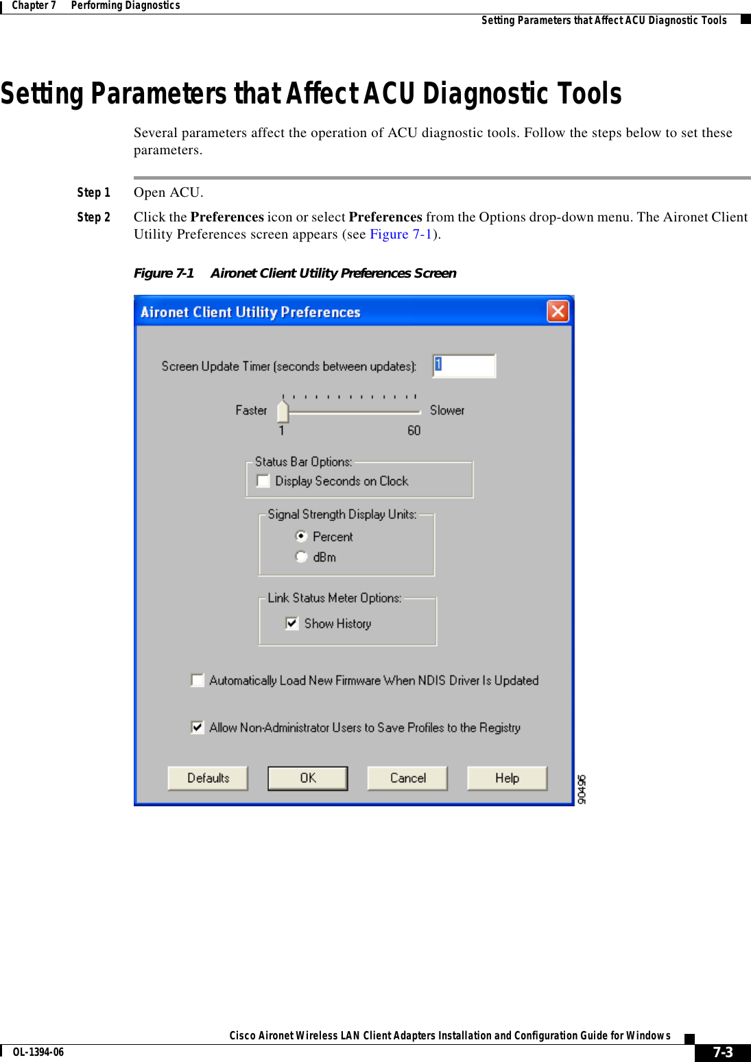 7-3Cisco Aironet Wireless LAN Client Adapters Installation and Configuration Guide for WindowsOL-1394-06Chapter 7      Performing Diagnostics Setting Parameters that Affect ACU Diagnostic ToolsSetting Parameters that Affect ACU Diagnostic ToolsSeveral parameters affect the operation of ACU diagnostic tools. Follow the steps below to set these parameters.Step 1 Open ACU.Step 2 Click the Preferences icon or select Preferences from the Options drop-down menu. The Aironet Client Utility Preferences screen appears (see Figure 7-1).Figure 7-1 Aironet Client Utility Preferences Screen