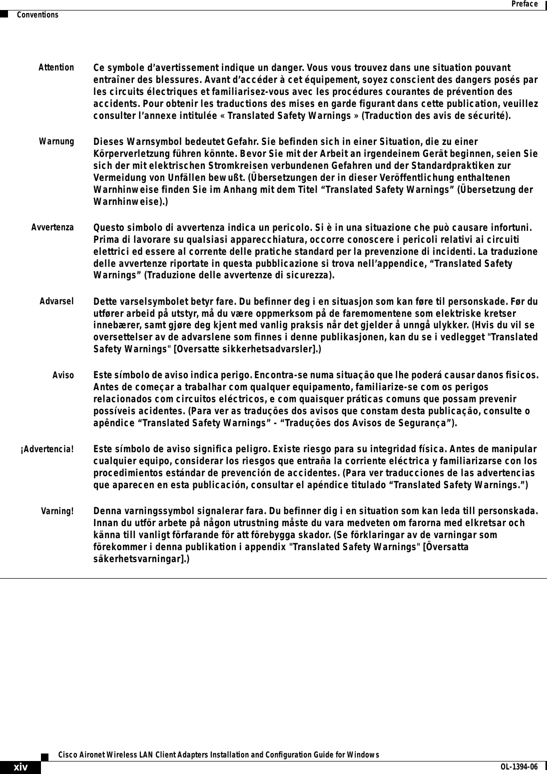 xivCisco Aironet Wireless LAN Client Adapters Installation and Configuration Guide for Windows OL-1394-06PrefaceConventionsAttentionCe symbole d’avertissement indique un danger. Vous vous trouvez dans une situation pouvant entraîner des blessures. Avant d’accéder à cet équipement, soyez conscient des dangers posés par les circuits électriques et familiarisez-vous avec les procédures courantes de prévention des accidents. Pour obtenir les traductions des mises en garde figurant dans cette publication, veuillez consulter l’annexe intitulée « Translated Safety Warnings » (Traduction des avis de sécurité).WarnungDieses Warnsymbol bedeutet Gefahr. Sie befinden sich in einer Situation, die zu einer Körperverletzung führen könnte. Bevor Sie mit der Arbeit an irgendeinem Gerät beginnen, seien Sie sich der mit elektrischen Stromkreisen verbundenen Gefahren und der Standardpraktiken zur Vermeidung von Unfällen bewußt. (Übersetzungen der in dieser Veröffentlichung enthaltenen Warnhinweise finden Sie im Anhang mit dem Titel “Translated Safety Warnings” (Übersetzung der Warnhinweise).)AvvertenzaQuesto simbolo di avvertenza indica un pericolo. Si è in una situazione che può causare infortuni. Prima di lavorare su qualsiasi apparecchiatura, occorre conoscere i pericoli relativi ai circuiti elettrici ed essere al corrente delle pratiche standard per la prevenzione di incidenti. La traduzione delle avvertenze riportate in questa pubblicazione si trova nell’appendice, “Translated Safety Warnings” (Traduzione delle avvertenze di sicurezza).AdvarselDette varselsymbolet betyr fare. Du befinner deg i en situasjon som kan føre til personskade. Før du utfører arbeid på utstyr, må du være oppmerksom på de faremomentene som elektriske kretser innebærer, samt gjøre deg kjent med vanlig praksis når det gjelder å unngå ulykker. (Hvis du vil se oversettelser av de advarslene som finnes i denne publikasjonen, kan du se i vedlegget &quot;Translated Safety Warnings&quot; [Oversatte sikkerhetsadvarsler].)AvisoEste símbolo de aviso indica perigo. Encontra-se numa situação que lhe poderá causar danos fisicos. Antes de começar a trabalhar com qualquer equipamento, familiarize-se com os perigos relacionados com circuitos eléctricos, e com quaisquer práticas comuns que possam prevenir possíveis acidentes. (Para ver as traduções dos avisos que constam desta publicação, consulte o apêndice “Translated Safety Warnings” - “Traduções dos Avisos de Segurança”).¡Advertencia!Este símbolo de aviso significa peligro. Existe riesgo para su integridad física. Antes de manipular cualquier equipo, considerar los riesgos que entraña la corriente eléctrica y familiarizarse con los procedimientos estándar de prevención de accidentes. (Para ver traducciones de las advertencias que aparecen en esta publicación, consultar el apéndice titulado “Translated Safety Warnings.”)Varning!Denna varningssymbol signalerar fara. Du befinner dig i en situation som kan leda till personskada. Innan du utför arbete på någon utrustning måste du vara medveten om farorna med elkretsar och känna till vanligt förfarande för att förebygga skador. (Se förklaringar av de varningar som förekommer i denna publikation i appendix &quot;Translated Safety Warnings&quot; [Översatta säkerhetsvarningar].)