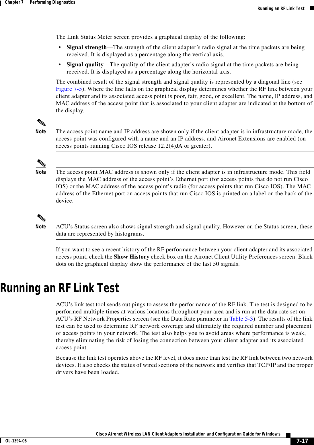 7-17Cisco Aironet Wireless LAN Client Adapters Installation and Configuration Guide for WindowsOL-1394-06Chapter 7      Performing Diagnostics Running an RF Link TestThe Link Status Meter screen provides a graphical display of the following:•Signal strength—The strength of the client adapter’s radio signal at the time packets are being received. It is displayed as a percentage along the vertical axis.•Signal quality—The quality of the client adapter’s radio signal at the time packets are being received. It is displayed as a percentage along the horizontal axis.The combined result of the signal strength and signal quality is represented by a diagonal line (see Figure 7-5). Where the line falls on the graphical display determines whether the RF link between your client adapter and its associated access point is poor, fair, good, or excellent. The name, IP address, and MAC address of the access point that is associated to your client adapter are indicated at the bottom of the display.Note The access point name and IP address are shown only if the client adapter is in infrastructure mode, the access point was configured with a name and an IP address, and Aironet Extensions are enabled (on access points running Cisco IOS release 12.2(4)JA or greater).Note The access point MAC address is shown only if the client adapter is in infrastructure mode. This field displays the MAC address of the access point’s Ethernet port (for access points that do not run Cisco IOS) or the MAC address of the access point’s radio (for access points that run Cisco IOS). The MAC address of the Ethernet port on access points that run Cisco IOS is printed on a label on the back of the device.Note ACU’s Status screen also shows signal strength and signal quality. However on the Status screen, these data are represented by histograms.If you want to see a recent history of the RF performance between your client adapter and its associated access point, check the Show History check box on the Aironet Client Utility Preferences screen. Black dots on the graphical display show the performance of the last 50 signals.Running an RF Link TestACU’s link test tool sends out pings to assess the performance of the RF link. The test is designed to be performed multiple times at various locations throughout your area and is run at the data rate set on ACU’s RF Network Properties screen (see the Data Rate parameter in Table 5-3). The results of the link test can be used to determine RF network coverage and ultimately the required number and placement of access points in your network. The test also helps you to avoid areas where performance is weak, thereby eliminating the risk of losing the connection between your client adapter and its associated access point.Because the link test operates above the RF level, it does more than test the RF link between two network devices. It also checks the status of wired sections of the network and verifies that TCP/IP and the proper drivers have been loaded.