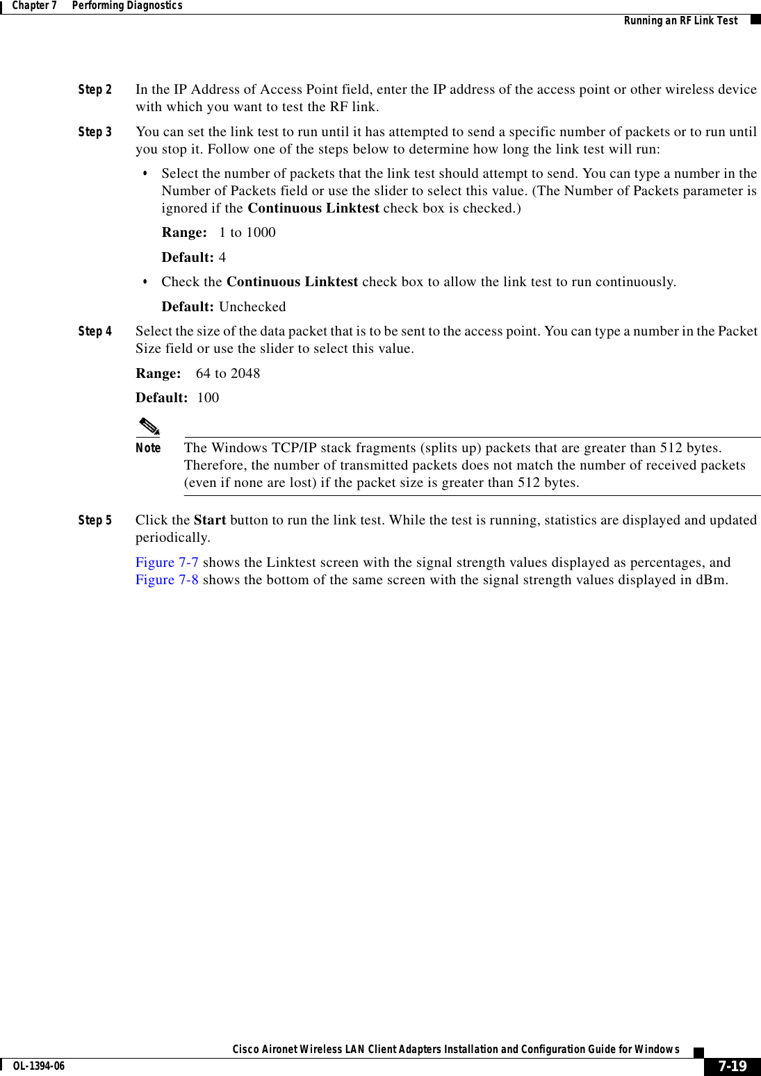 7-19Cisco Aironet Wireless LAN Client Adapters Installation and Configuration Guide for WindowsOL-1394-06Chapter 7      Performing Diagnostics Running an RF Link TestStep 2 In the IP Address of Access Point field, enter the IP address of the access point or other wireless device with which you want to test the RF link.Step 3 You can set the link test to run until it has attempted to send a specific number of packets or to run until you stop it. Follow one of the steps below to determine how long the link test will run:•Select the number of packets that the link test should attempt to send. You can type a number in the Number of Packets field or use the slider to select this value. (The Number of Packets parameter is ignored if the Continuous Linktest check box is checked.)Range: 1 to 1000Default: 4•Check the Continuous Linktest check box to allow the link test to run continuously.Default: UncheckedStep 4 Select the size of the data packet that is to be sent to the access point. You can type a number in the Packet Size field or use the slider to select this value.Range: 64 to 2048Default: 100Note The Windows TCP/IP stack fragments (splits up) packets that are greater than 512 bytes. Therefore, the number of transmitted packets does not match the number of received packets (even if none are lost) if the packet size is greater than 512 bytes.Step 5 Click the Start button to run the link test. While the test is running, statistics are displayed and updated periodically.Figure 7-7 shows the Linktest screen with the signal strength values displayed as percentages, and Figure 7-8 shows the bottom of the same screen with the signal strength values displayed in dBm.