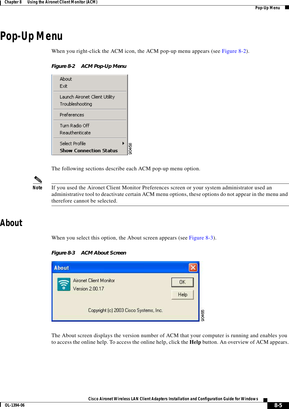 8-5Cisco Aironet Wireless LAN Client Adapters Installation and Configuration Guide for WindowsOL-1394-06Chapter 8      Using the Aironet Client Monitor (ACM) Pop-Up MenuPop-Up MenuWhen you right-click the ACM icon, the ACM pop-up menu appears (see Figure 8-2).Figure 8-2 ACM Pop-Up MenuThe following sections describe each ACM pop-up menu option.Note If you used the Aironet Client Monitor Preferences screen or your system administrator used an administrative tool to deactivate certain ACM menu options, these options do not appear in the menu and therefore cannot be selected.AboutWhen you select this option, the About screen appears (see Figure 8-3).Figure 8-3 ACM About ScreenThe About screen displays the version number of ACM that your computer is running and enables you to access the online help. To access the online help, click the Help button. An overview of ACM appears.