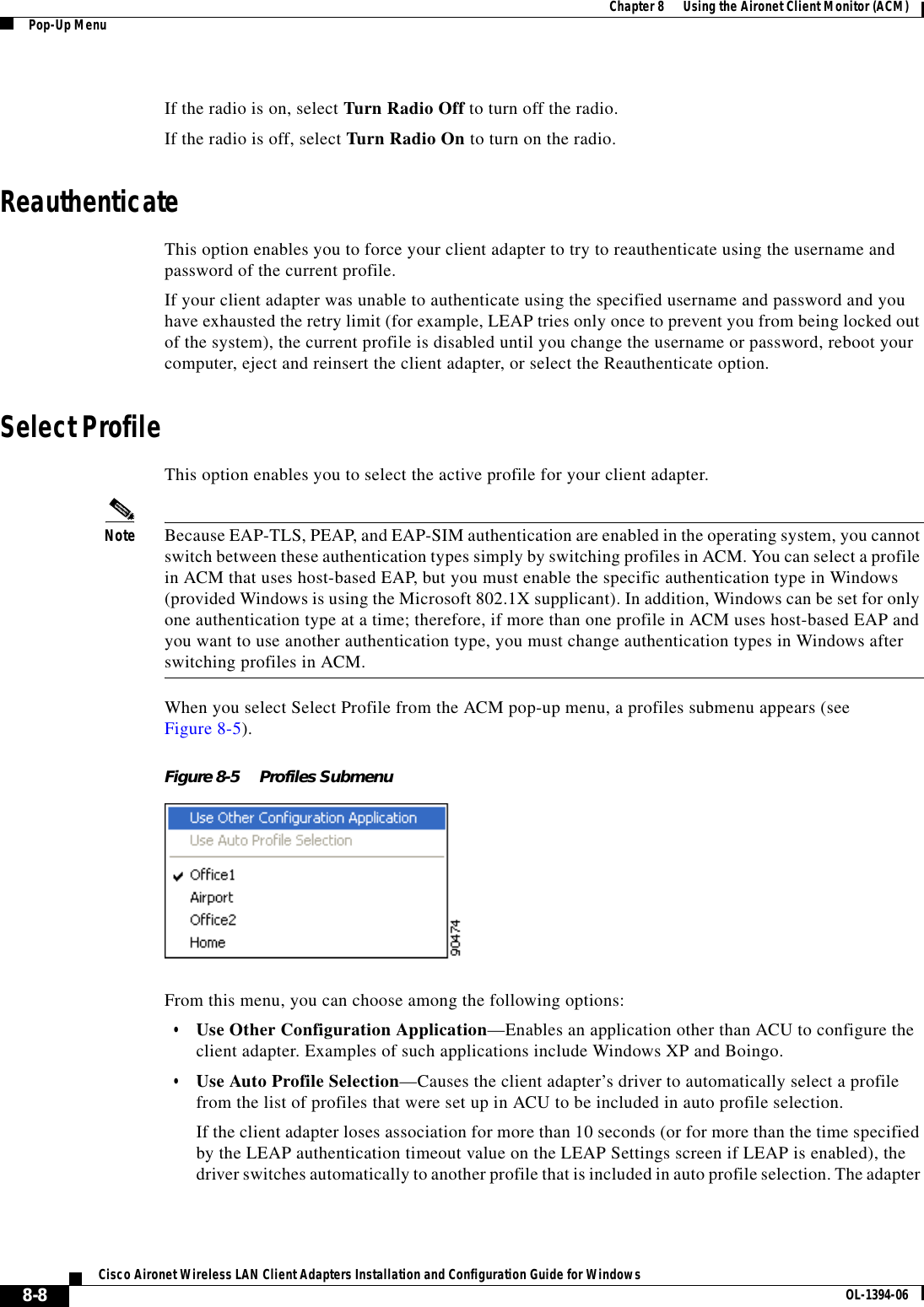 8-8Cisco Aironet Wireless LAN Client Adapters Installation and Configuration Guide for Windows OL-1394-06Chapter 8      Using the Aironet Client Monitor (ACM)Pop-Up MenuIf the radio is on, select Turn Radio Off to turn off the radio.If the radio is off, select Turn Radio On to turn on the radio.ReauthenticateThis option enables you to force your client adapter to try to reauthenticate using the username and password of the current profile. If your client adapter was unable to authenticate using the specified username and password and you have exhausted the retry limit (for example, LEAP tries only once to prevent you from being locked out of the system), the current profile is disabled until you change the username or password, reboot your computer, eject and reinsert the client adapter, or select the Reauthenticate option.Select ProfileThis option enables you to select the active profile for your client adapter.Note Because EAP-TLS, PEAP, and EAP-SIM authentication are enabled in the operating system, you cannot switch between these authentication types simply by switching profiles in ACM. You can select a profile in ACM that uses host-based EAP, but you must enable the specific authentication type in Windows (provided Windows is using the Microsoft 802.1X supplicant). In addition, Windows can be set for only one authentication type at a time; therefore, if more than one profile in ACM uses host-based EAP and you want to use another authentication type, you must change authentication types in Windows after switching profiles in ACM.When you select Select Profile from the ACM pop-up menu, a profiles submenu appears (see Figure 8-5).Figure 8-5 Profiles SubmenuFrom this menu, you can choose among the following options:•Use Other Configuration Application—Enables an application other than ACU to configure the client adapter. Examples of such applications include Windows XP and Boingo.•Use Auto Profile Selection—Causes the client adapter’s driver to automatically select a profile from the list of profiles that were set up in ACU to be included in auto profile selection.If the client adapter loses association for more than 10 seconds (or for more than the time specified by the LEAP authentication timeout value on the LEAP Settings screen if LEAP is enabled), the driver switches automatically to another profile that is included in auto profile selection. The adapter 