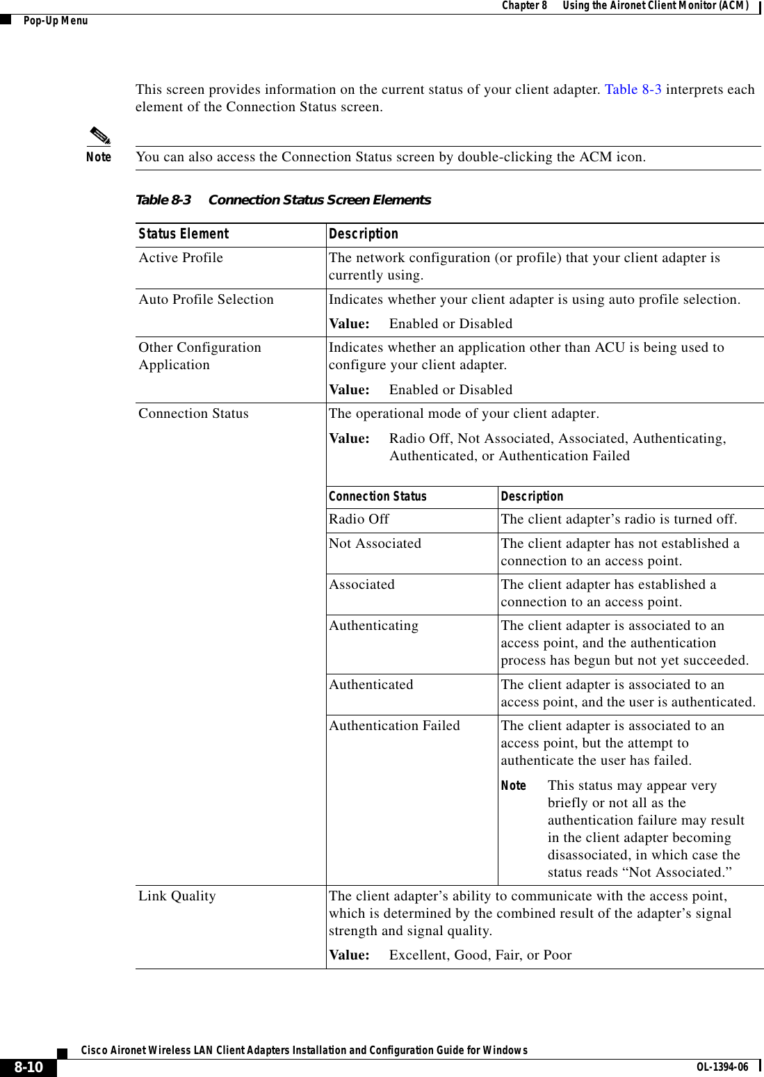 8-10Cisco Aironet Wireless LAN Client Adapters Installation and Configuration Guide for Windows OL-1394-06Chapter 8      Using the Aironet Client Monitor (ACM)Pop-Up MenuThis screen provides information on the current status of your client adapter. Table 8-3 interprets each element of the Connection Status screen.Note You can also access the Connection Status screen by double-clicking the ACM icon.Table 8-3 Connection Status Screen ElementsStatus Element DescriptionActive Profile The network configuration (or profile) that your client adapter is currently using.Auto Profile Selection Indicates whether your client adapter is using auto profile selection.Value: Enabled or DisabledOther Configuration Application Indicates whether an application other than ACU is being used to configure your client adapter.Value: Enabled or DisabledConnection Status The operational mode of your client adapter.Value: Radio Off, Not Associated, Associated, Authenticating, Authenticated, or Authentication FailedConnection Status DescriptionRadio Off The client adapter’s radio is turned off.Not Associated The client adapter has not established a connection to an access point.Associated The client adapter has established a connection to an access point.Authenticating The client adapter is associated to an access point, and the authentication process has begun but not yet succeeded.Authenticated The client adapter is associated to an access point, and the user is authenticated.Authentication Failed The client adapter is associated to an access point, but the attempt to authenticate the user has failed.Note This status may appear very briefly or not all as the authentication failure may result in the client adapter becoming disassociated, in which case the status reads “Not Associated.”Link Quality The client adapter’s ability to communicate with the access point, which is determined by the combined result of the adapter’s signal strength and signal quality.Value: Excellent, Good, Fair, or Poor