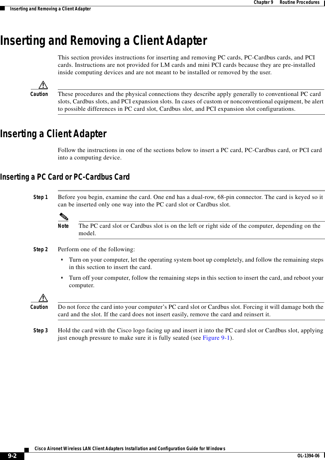 9-2Cisco Aironet Wireless LAN Client Adapters Installation and Configuration Guide for Windows OL-1394-06Chapter 9      Routine ProceduresInserting and Removing a Client AdapterInserting and Removing a Client AdapterThis section provides instructions for inserting and removing PC cards, PC-Cardbus cards, and PCI cards. Instructions are not provided for LM cards and mini PCI cards because they are pre-installed inside computing devices and are not meant to be installed or removed by the user.Caution These procedures and the physical connections they describe apply generally to conventional PC card slots, Cardbus slots, and PCI expansion slots. In cases of custom or nonconventional equipment, be alert to possible differences in PC card slot, Cardbus slot, and PCI expansion slot configurations.Inserting a Client AdapterFollow the instructions in one of the sections below to insert a PC card, PC-Cardbus card, or PCI card into a computing device.Inserting a PC Card or PC-Cardbus CardStep 1 Before you begin, examine the card. One end has a dual-row, 68-pin connector. The card is keyed so it can be inserted only one way into the PC card slot or Cardbus slot.Note The PC card slot or Cardbus slot is on the left or right side of the computer, depending on the model.Step 2 Perform one of the following:•Turn on your computer, let the operating system boot up completely, and follow the remaining steps in this section to insert the card.•Turn off your computer, follow the remaining steps in this section to insert the card, and reboot your computer.Caution Do not force the card into your computer’s PC card slot or Cardbus slot. Forcing it will damage both the card and the slot. If the card does not insert easily, remove the card and reinsert it.Step 3 Hold the card with the Cisco logo facing up and insert it into the PC card slot or Cardbus slot, applying just enough pressure to make sure it is fully seated (see Figure 9-1).