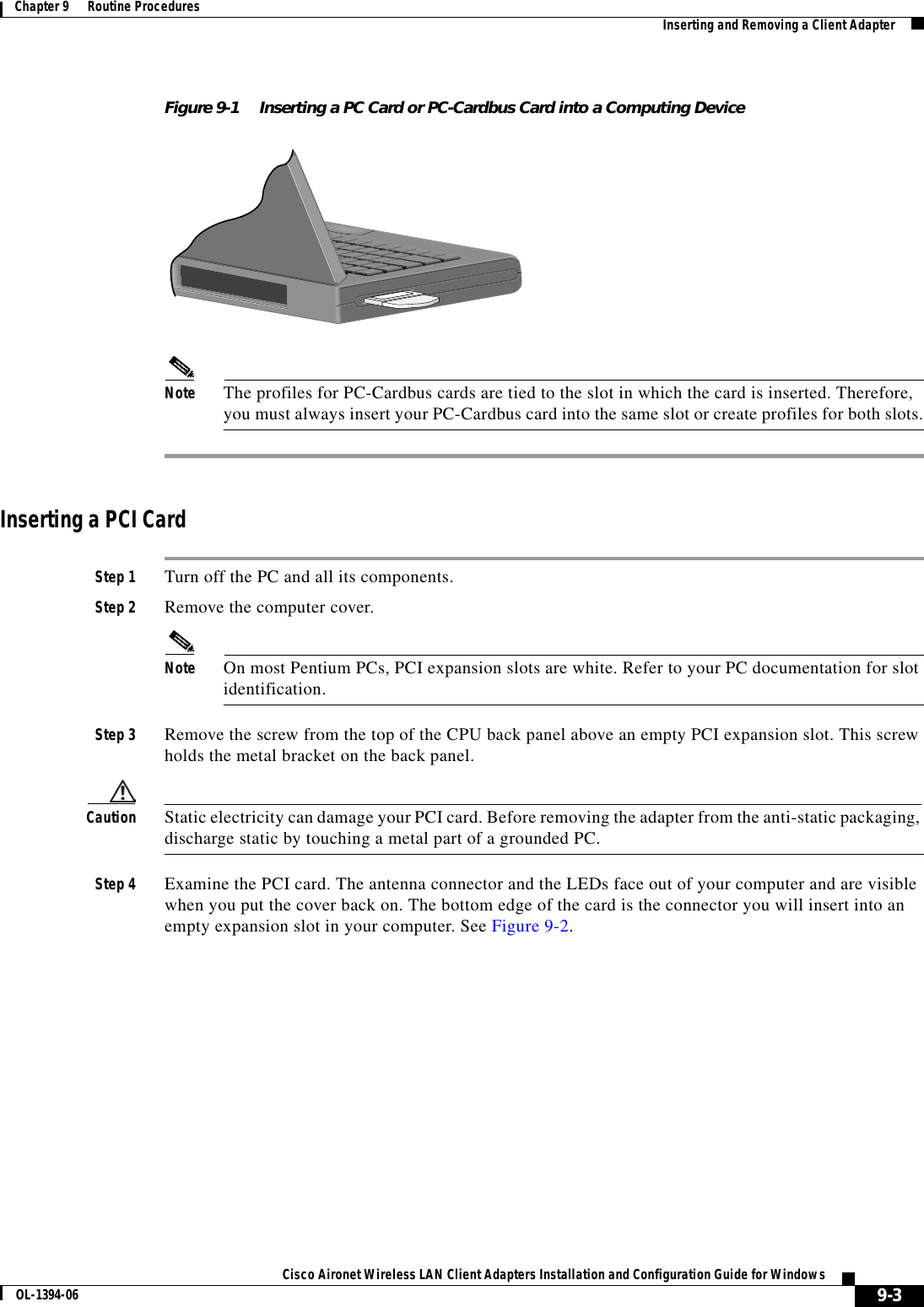 9-3Cisco Aironet Wireless LAN Client Adapters Installation and Configuration Guide for WindowsOL-1394-06Chapter 9      Routine Procedures Inserting and Removing a Client AdapterFigure 9-1 Inserting a PC Card or PC-Cardbus Card into a Computing DeviceNote The profiles for PC-Cardbus cards are tied to the slot in which the card is inserted. Therefore, you must always insert your PC-Cardbus card into the same slot or create profiles for both slots.Inserting a PCI CardStep 1 Turn off the PC and all its components.Step 2 Remove the computer cover.Note On most Pentium PCs, PCI expansion slots are white. Refer to your PC documentation for slot identification.Step 3 Remove the screw from the top of the CPU back panel above an empty PCI expansion slot. This screw holds the metal bracket on the back panel.Caution Static electricity can damage your PCI card. Before removing the adapter from the anti-static packaging, discharge static by touching a metal part of a grounded PC.Step 4 Examine the PCI card. The antenna connector and the LEDs face out of your computer and are visible when you put the cover back on. The bottom edge of the card is the connector you will insert into an empty expansion slot in your computer. See Figure 9-2.