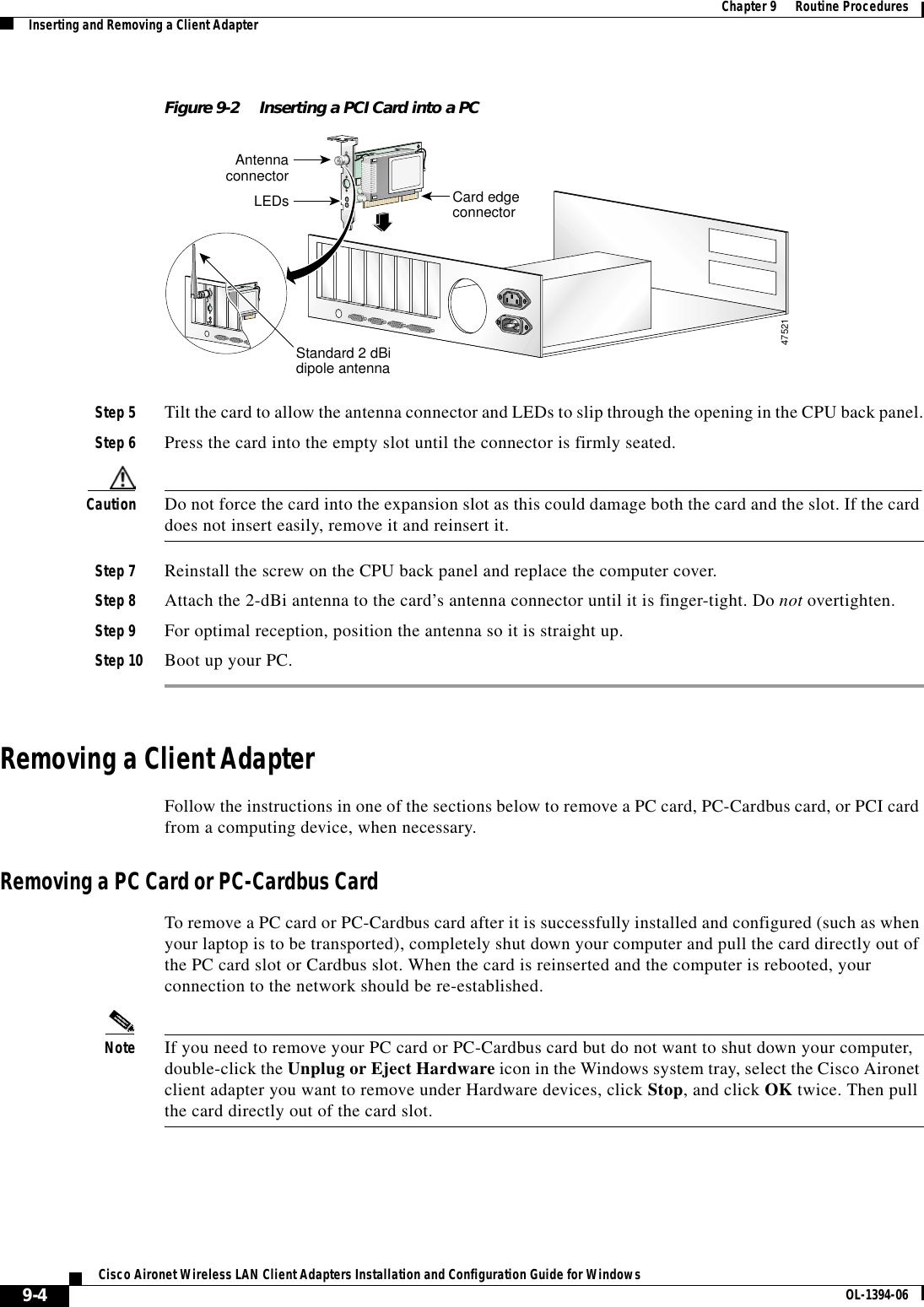 9-4Cisco Aironet Wireless LAN Client Adapters Installation and Configuration Guide for Windows OL-1394-06Chapter 9      Routine ProceduresInserting and Removing a Client AdapterFigure 9-2 Inserting a PCI Card into a PCStep 5 Tilt the card to allow the antenna connector and LEDs to slip through the opening in the CPU back panel.Step 6 Press the card into the empty slot until the connector is firmly seated.Caution Do not force the card into the expansion slot as this could damage both the card and the slot. If the card does not insert easily, remove it and reinsert it.Step 7 Reinstall the screw on the CPU back panel and replace the computer cover.Step 8 Attach the 2-dBi antenna to the card’s antenna connector until it is finger-tight. Do not overtighten.Step 9 For optimal reception, position the antenna so it is straight up.Step 10 Boot up your PC.Removing a Client AdapterFollow the instructions in one of the sections below to remove a PC card, PC-Cardbus card, or PCI card from a computing device, when necessary.Removing a PC Card or PC-Cardbus CardTo remove a PC card or PC-Cardbus card after it is successfully installed and configured (such as when your laptop is to be transported), completely shut down your computer and pull the card directly out of the PC card slot or Cardbus slot. When the card is reinserted and the computer is rebooted, your connection to the network should be re-established.Note If you need to remove your PC card or PC-Cardbus card but do not want to shut down your computer, double-click the Unplug or Eject Hardware icon in the Windows system tray, select the Cisco Aironet client adapter you want to remove under Hardware devices, click Stop, and click OK twice. Then pull the card directly out of the card slot.AntennaconnectorLEDs Card edgeconnectorStandard 2 dBidipole antenna47521