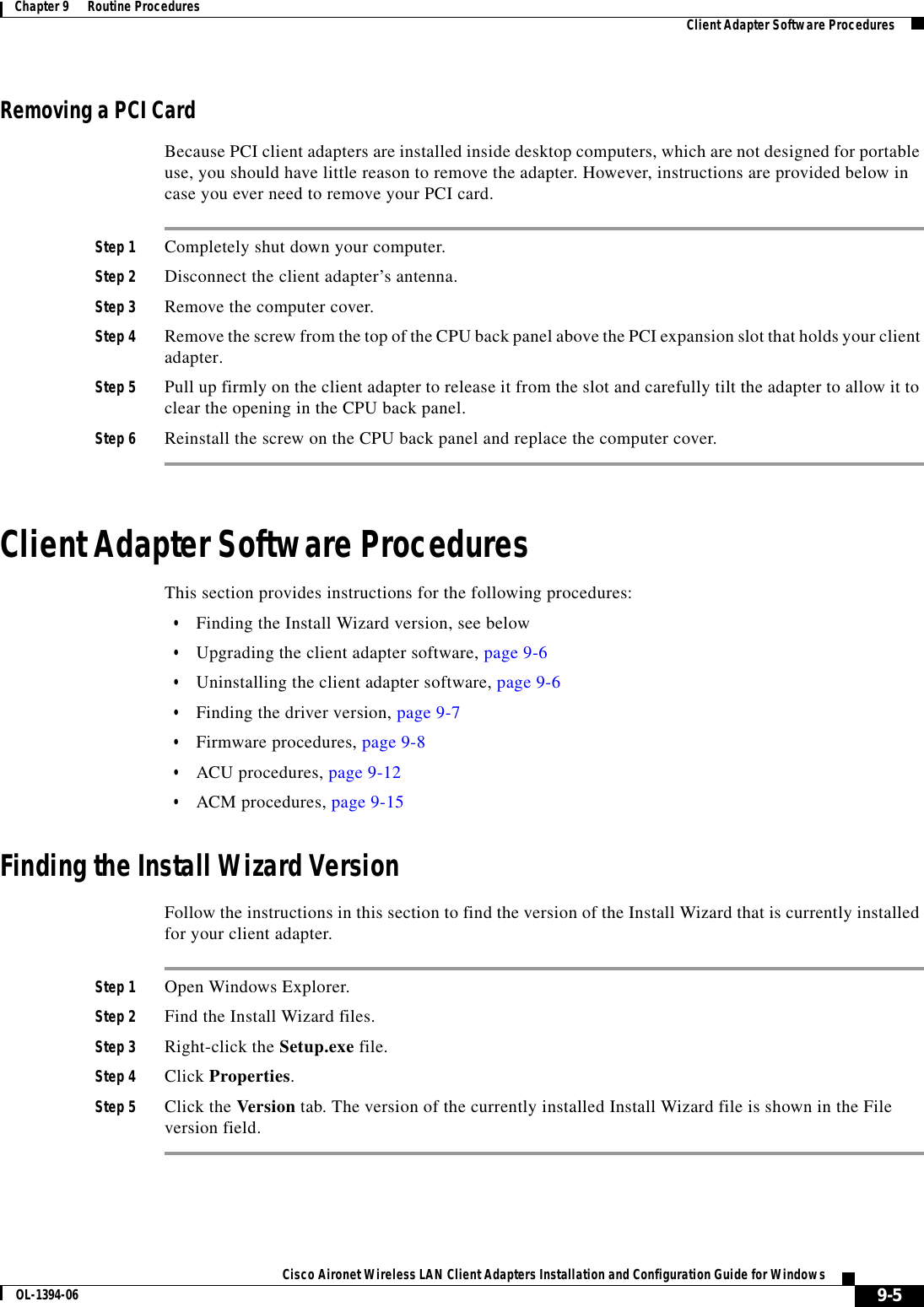 9-5Cisco Aironet Wireless LAN Client Adapters Installation and Configuration Guide for WindowsOL-1394-06Chapter 9      Routine Procedures Client Adapter Software ProceduresRemoving a PCI CardBecause PCI client adapters are installed inside desktop computers, which are not designed for portable use, you should have little reason to remove the adapter. However, instructions are provided below in case you ever need to remove your PCI card.Step 1 Completely shut down your computer.Step 2 Disconnect the client adapter’s antenna.Step 3 Remove the computer cover.Step 4 Remove the screw from the top of the CPU back panel above the PCI expansion slot that holds your client adapter.Step 5 Pull up firmly on the client adapter to release it from the slot and carefully tilt the adapter to allow it to clear the opening in the CPU back panel.Step 6 Reinstall the screw on the CPU back panel and replace the computer cover.Client Adapter Software ProceduresThis section provides instructions for the following procedures:•Finding the Install Wizard version, see below•Upgrading the client adapter software, page 9-6•Uninstalling the client adapter software, page 9-6•Finding the driver version, page 9-7•Firmware procedures, page 9-8•ACU procedures, page 9-12•ACM procedures, page 9-15Finding the Install Wizard VersionFollow the instructions in this section to find the version of the Install Wizard that is currently installed for your client adapter.Step 1 Open Windows Explorer.Step 2 Find the Install Wizard files.Step 3 Right-click the Setup.exe file.Step 4 Click Properties.Step 5 Click the Version tab. The version of the currently installed Install Wizard file is shown in the File version field.