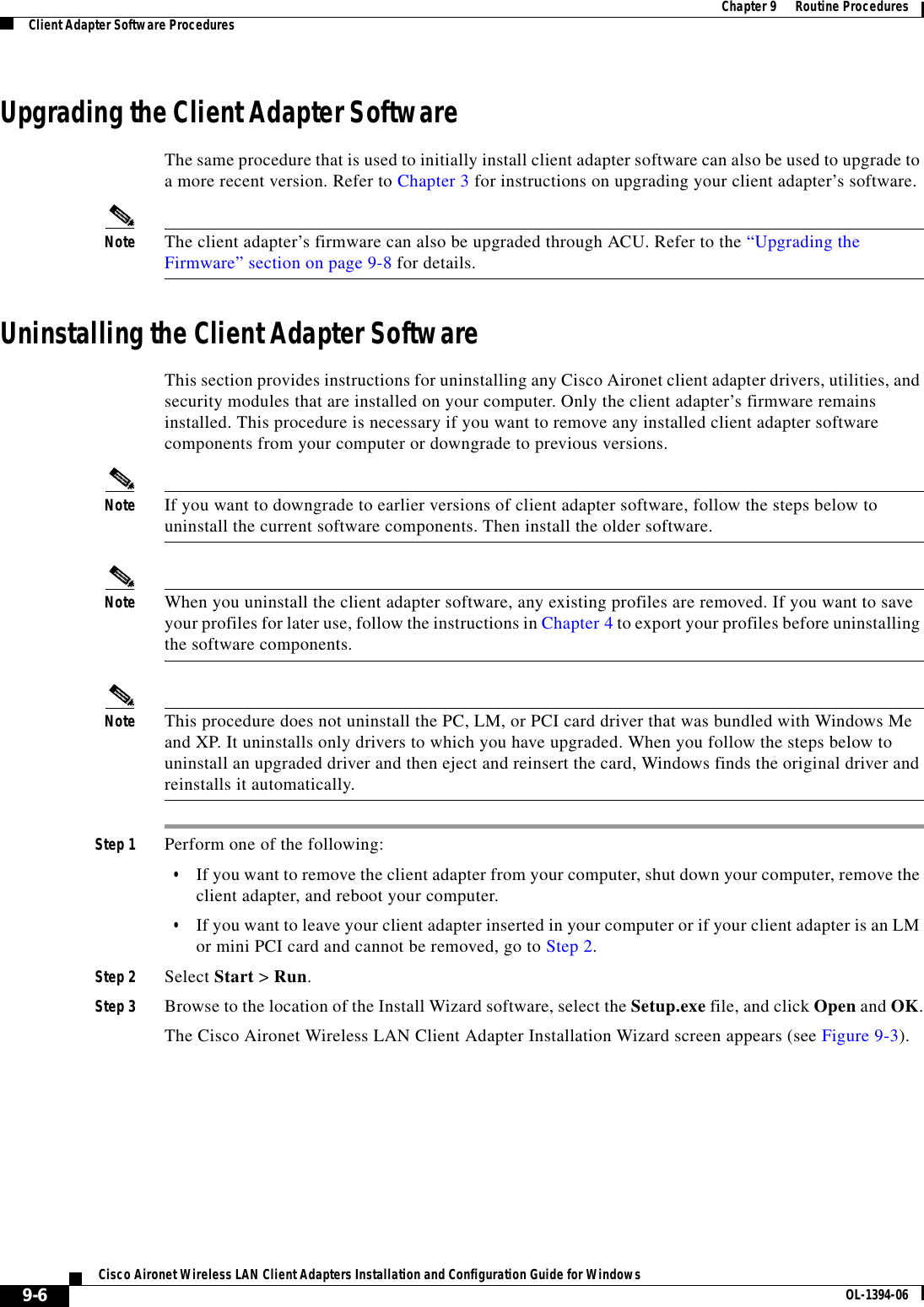 9-6Cisco Aironet Wireless LAN Client Adapters Installation and Configuration Guide for Windows OL-1394-06Chapter 9      Routine ProceduresClient Adapter Software ProceduresUpgrading the Client Adapter SoftwareThe same procedure that is used to initially install client adapter software can also be used to upgrade to a more recent version. Refer to Chapter 3 for instructions on upgrading your client adapter’s software.Note The client adapter’s firmware can also be upgraded through ACU. Refer to the “Upgrading the Firmware” section on page 9-8 for details.Uninstalling the Client Adapter SoftwareThis section provides instructions for uninstalling any Cisco Aironet client adapter drivers, utilities, and security modules that are installed on your computer. Only the client adapter’s firmware remains installed. This procedure is necessary if you want to remove any installed client adapter software components from your computer or downgrade to previous versions.Note If you want to downgrade to earlier versions of client adapter software, follow the steps below to uninstall the current software components. Then install the older software.Note When you uninstall the client adapter software, any existing profiles are removed. If you want to save your profiles for later use, follow the instructions in Chapter 4 to export your profiles before uninstalling the software components.Note This procedure does not uninstall the PC, LM, or PCI card driver that was bundled with Windows Me and XP. It uninstalls only drivers to which you have upgraded. When you follow the steps below to uninstall an upgraded driver and then eject and reinsert the card, Windows finds the original driver and reinstalls it automatically.Step 1 Perform one of the following:•If you want to remove the client adapter from your computer, shut down your computer, remove the client adapter, and reboot your computer.•If you want to leave your client adapter inserted in your computer or if your client adapter is an LM or mini PCI card and cannot be removed, go to Step 2.Step 2 Select Start &gt; Run.Step 3 Browse to the location of the Install Wizard software, select the Setup.exe file, and click Open and OK.The Cisco Aironet Wireless LAN Client Adapter Installation Wizard screen appears (see Figure 9-3).