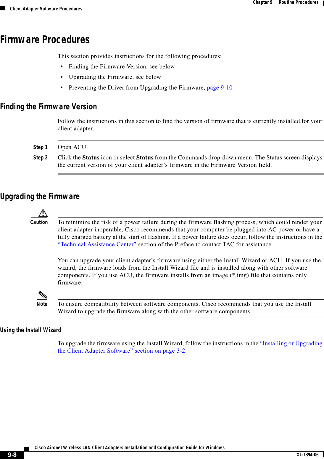 9-8Cisco Aironet Wireless LAN Client Adapters Installation and Configuration Guide for Windows OL-1394-06Chapter 9      Routine ProceduresClient Adapter Software ProceduresFirmware ProceduresThis section provides instructions for the following procedures:•Finding the Firmware Version, see below•Upgrading the Firmware, see below•Preventing the Driver from Upgrading the Firmware, page 9-10Finding the Firmware VersionFollow the instructions in this section to find the version of firmware that is currently installed for your client adapter.Step 1 Open ACU.Step 2 Click the Status icon or select Status from the Commands drop-down menu. The Status screen displays the current version of your client adapter’s firmware in the Firmware Version field.Upgrading the FirmwareCaution To minimize the risk of a power failure during the firmware flashing process, which could render your client adapter inoperable, Cisco recommends that your computer be plugged into AC power or have a fully charged battery at the start of flashing. If a power failure does occur, follow the instructions in the “Technical Assistance Center” section of the Preface to contact TAC for assistance.You can upgrade your client adapter’s firmware using either the Install Wizard or ACU. If you use the wizard, the firmware loads from the Install Wizard file and is installed along with other software components. If you use ACU, the firmware installs from an image (*.img) file that contains only firmware.Note To ensure compatibility between software components, Cisco recommends that you use the Install Wizard to upgrade the firmware along with the other software components.Using the Install WizardTo upgrade the firmware using the Install Wizard, follow the instructions in the “Installing or Upgrading the Client Adapter Software” section on page 3-2.