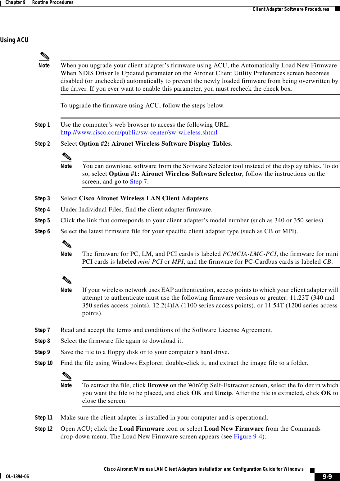 9-9Cisco Aironet Wireless LAN Client Adapters Installation and Configuration Guide for WindowsOL-1394-06Chapter 9      Routine Procedures Client Adapter Software ProceduresUsing ACUNote When you upgrade your client adapter’s firmware using ACU, the Automatically Load New Firmware When NDIS Driver Is Updated parameter on the Aironet Client Utility Preferences screen becomes disabled (or unchecked) automatically to prevent the newly loaded firmware from being overwritten by the driver. If you ever want to enable this parameter, you must recheck the check box.To upgrade the firmware using ACU, follow the steps below.Step 1 Use the computer’s web browser to access the following URL:http://www.cisco.com/public/sw-center/sw-wireless.shtmlStep 2 Select Option #2: Aironet Wireless Software Display Tables.Note You can download software from the Software Selector tool instead of the display tables. To do so, select Option #1: Aironet Wireless Software Selector, follow the instructions on the screen, and go to Step 7.Step 3 Select Cisco Aironet Wireless LAN Client Adapters.Step 4 Under Individual Files, find the client adapter firmware.Step 5 Click the link that corresponds to your client adapter’s model number (such as 340 or 350 series).Step 6 Select the latest firmware file for your specific client adapter type (such as CB or MPI).Note The firmware for PC, LM, and PCI cards is labeled PCMCIA-LMC-PCI, the firmware for mini PCI cards is labeled mini PCI or MPI, and the firmware for PC-Cardbus cards is labeled CB.Note If your wireless network uses EAP authentication, access points to which your client adapter will attempt to authenticate must use the following firmware versions or greater: 11.23T (340 and 350 series access points), 12.2(4)JA (1100 series access points), or 11.54T (1200 series access points).Step 7 Read and accept the terms and conditions of the Software License Agreement.Step 8 Select the firmware file again to download it.Step 9 Save the file to a floppy disk or to your computer’s hard drive.Step 10 Find the file using Windows Explorer, double-click it, and extract the image file to a folder.Note To extract the file, click Browse on the WinZip Self-Extractor screen, select the folder in which you want the file to be placed, and click OK and Unzip. After the file is extracted, click OK to close the screen.Step 11 Make sure the client adapter is installed in your computer and is operational.Step 12 Open ACU; click the Load Firmware icon or select Load New Firmware from the Commands drop-down menu. The Load New Firmware screen appears (see Figure 9-4).