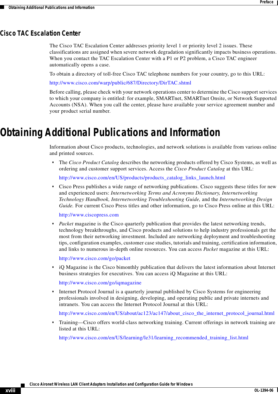 xviiiCisco Aironet Wireless LAN Client Adapters Installation and Configuration Guide for Windows OL-1394-06PrefaceObtaining Additional Publications and InformationCisco TAC Escalation CenterThe Cisco TAC Escalation Center addresses priority level 1 or priority level 2 issues. These classifications are assigned when severe network degradation significantly impacts business operations. When you contact the TAC Escalation Center with a P1 or P2 problem, a Cisco TAC engineer automatically opens a case.To obtain a directory of toll-free Cisco TAC telephone numbers for your country, go to this URL:http://www.cisco.com/warp/public/687/Directory/DirTAC.shtmlBefore calling, please check with your network operations center to determine the Cisco support services to which your company is entitled: for example, SMARTnet, SMARTnet Onsite, or Network Supported Accounts (NSA). When you call the center, please have available your service agreement number and your product serial number.Obtaining Additional Publications and InformationInformation about Cisco products, technologies, and network solutions is available from various online and printed sources.•The Cisco Product Catalog describes the networking products offered by Cisco Systems, as well as ordering and customer support services. Access the Cisco Product Catalog at this URL:http://www.cisco.com/en/US/products/products_catalog_links_launch.html•Cisco Press publishes a wide range of networking publications. Cisco suggests these titles for new and experienced users: Internetworking Terms and Acronyms Dictionary, Internetworking Technology Handbook, Internetworking Troubleshooting Guide, and the Internetworking Design Guide. For current Cisco Press titles and other information, go to Cisco Press online at this URL:http://www.ciscopress.com•Packet magazine is the Cisco quarterly publication that provides the latest networking trends, technology breakthroughs, and Cisco products and solutions to help industry professionals get the most from their networking investment. Included are networking deployment and troubleshooting tips, configuration examples, customer case studies, tutorials and training, certification information, and links to numerous in-depth online resources. You can access Packet magazine at this URL:http://www.cisco.com/go/packet•iQ Magazine is the Cisco bimonthly publication that delivers the latest information about Internet business strategies for executives. You can access iQ Magazine at this URL:http://www.cisco.com/go/iqmagazine•Internet Protocol Journal is a quarterly journal published by Cisco Systems for engineering professionals involved in designing, developing, and operating public and private internets and intranets. You can access the Internet Protocol Journal at this URL:http://www.cisco.com/en/US/about/ac123/ac147/about_cisco_the_internet_protocol_journal.html•Training—Cisco offers world-class networking training. Current offerings in network training are listed at this URL:http://www.cisco.com/en/US/learning/le31/learning_recommended_training_list.html