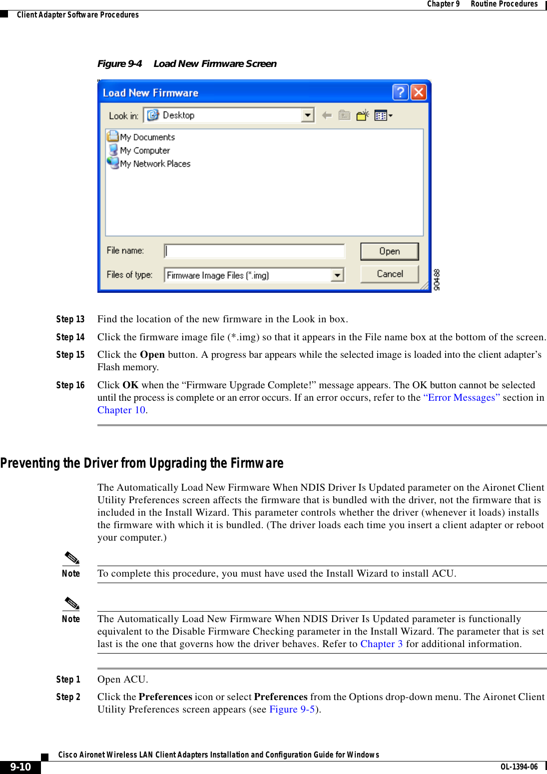 9-10Cisco Aironet Wireless LAN Client Adapters Installation and Configuration Guide for Windows OL-1394-06Chapter 9      Routine ProceduresClient Adapter Software ProceduresFigure 9-4 Load New Firmware ScreenStep 13 Find the location of the new firmware in the Look in box.Step 14 Click the firmware image file (*.img) so that it appears in the File name box at the bottom of the screen.Step 15 Click the Open button. A progress bar appears while the selected image is loaded into the client adapter’s Flash memory.Step 16 Click OK when the “Firmware Upgrade Complete!” message appears. The OK button cannot be selected until the process is complete or an error occurs. If an error occurs, refer to the “Error Messages” section in Chapter 10.Preventing the Driver from Upgrading the FirmwareThe Automatically Load New Firmware When NDIS Driver Is Updated parameter on the Aironet Client Utility Preferences screen affects the firmware that is bundled with the driver, not the firmware that is included in the Install Wizard. This parameter controls whether the driver (whenever it loads) installs the firmware with which it is bundled. (The driver loads each time you insert a client adapter or reboot your computer.)Note To complete this procedure, you must have used the Install Wizard to install ACU.Note The Automatically Load New Firmware When NDIS Driver Is Updated parameter is functionally equivalent to the Disable Firmware Checking parameter in the Install Wizard. The parameter that is set last is the one that governs how the driver behaves. Refer to Chapter 3 for additional information.Step 1 Open ACU.Step 2 Click the Preferences icon or select Preferences from the Options drop-down menu. The Aironet Client Utility Preferences screen appears (see Figure 9-5).