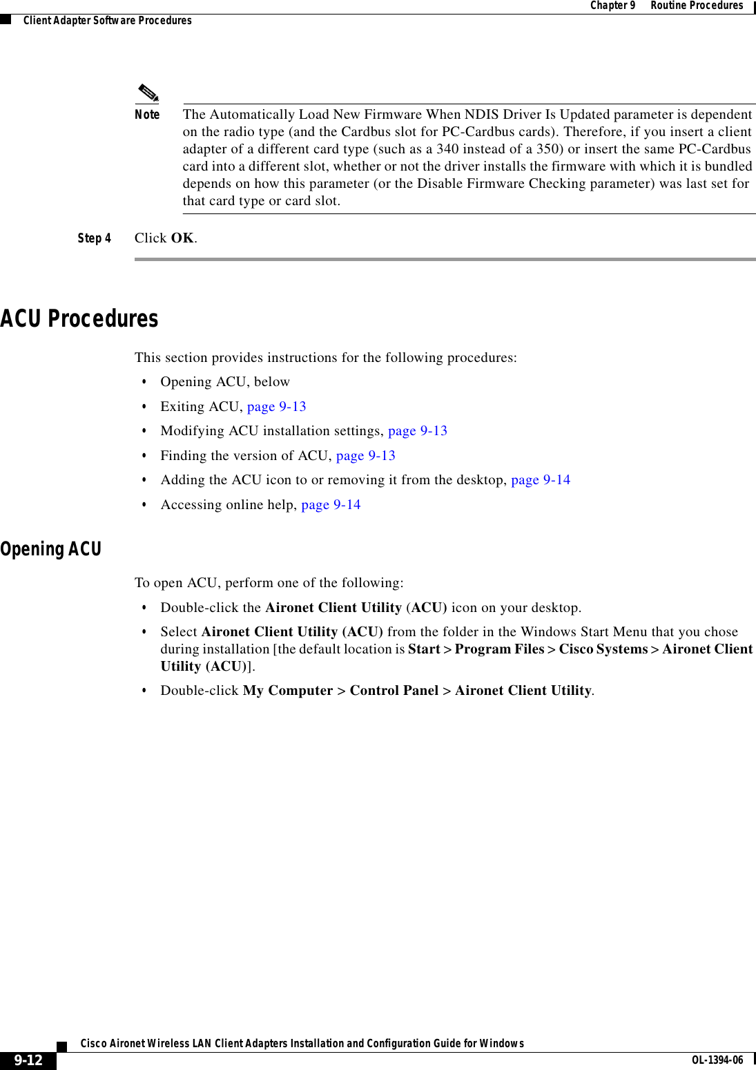 9-12Cisco Aironet Wireless LAN Client Adapters Installation and Configuration Guide for Windows OL-1394-06Chapter 9      Routine ProceduresClient Adapter Software ProceduresNote The Automatically Load New Firmware When NDIS Driver Is Updated parameter is dependent on the radio type (and the Cardbus slot for PC-Cardbus cards). Therefore, if you insert a client adapter of a different card type (such as a 340 instead of a 350) or insert the same PC-Cardbus card into a different slot, whether or not the driver installs the firmware with which it is bundled depends on how this parameter (or the Disable Firmware Checking parameter) was last set for that card type or card slot.Step 4 Click OK.ACU ProceduresThis section provides instructions for the following procedures:•Opening ACU, below•Exiting ACU, page 9-13•Modifying ACU installation settings, page 9-13•Finding the version of ACU, page 9-13•Adding the ACU icon to or removing it from the desktop, page 9-14•Accessing online help, page 9-14Opening ACUTo open ACU, perform one of the following:•Double-click the Aironet Client Utility (ACU) icon on your desktop.•Select Aironet Client Utility (ACU) from the folder in the Windows Start Menu that you chose during installation [the default location is Start &gt; Program Files &gt; Cisco Systems &gt; Aironet Client Utility (ACU)].•Double-click My Computer &gt; Control Panel &gt; Aironet Client Utility.