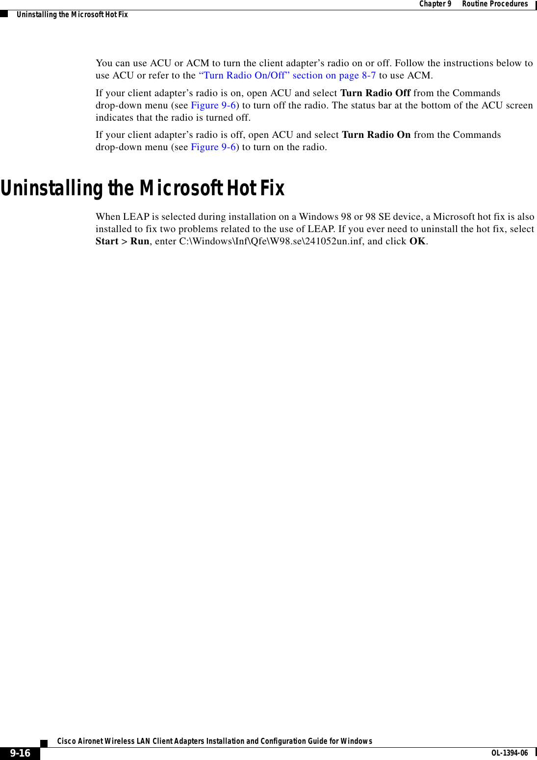 9-16Cisco Aironet Wireless LAN Client Adapters Installation and Configuration Guide for Windows OL-1394-06Chapter 9      Routine ProceduresUninstalling the Microsoft Hot FixYou can use ACU or ACM to turn the client adapter’s radio on or off. Follow the instructions below to use ACU or refer to the “Turn Radio On/Off” section on page 8-7 to use ACM.If your client adapter’s radio is on, open ACU and select Turn Radio Off from the Commands drop-down menu (see Figure 9-6) to turn off the radio. The status bar at the bottom of the ACU screen indicates that the radio is turned off.If your client adapter’s radio is off, open ACU and select Turn Radio On from the Commands drop-down menu (see Figure 9-6) to turn on the radio.Uninstalling the Microsoft Hot FixWhen LEAP is selected during installation on a Windows 98 or 98 SE device, a Microsoft hot fix is also installed to fix two problems related to the use of LEAP. If you ever need to uninstall the hot fix, select Start &gt; Run, enter C:\Windows\Inf\Qfe\W98.se\241052un.inf, and click OK.