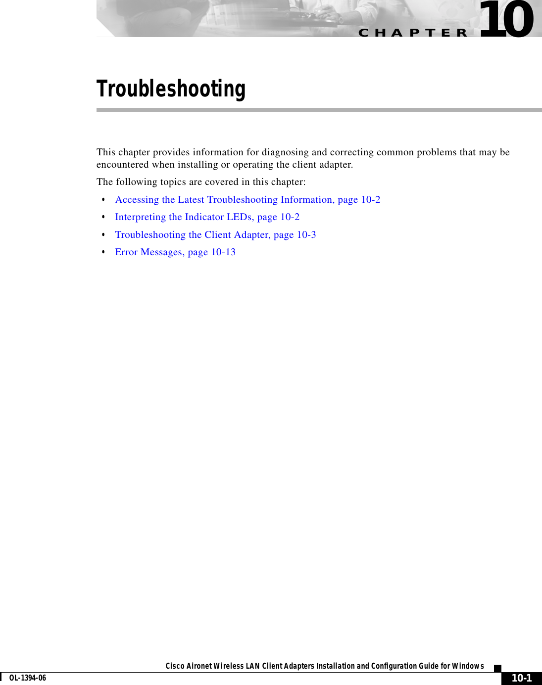 CHAPTER10-1Cisco Aironet Wireless LAN Client Adapters Installation and Configuration Guide for WindowsOL-1394-0610TroubleshootingThis chapter provides information for diagnosing and correcting common problems that may be encountered when installing or operating the client adapter.The following topics are covered in this chapter:•Accessing the Latest Troubleshooting Information, page 10-2•Interpreting the Indicator LEDs, page 10-2•Troubleshooting the Client Adapter, page 10-3•Error Messages, page 10-13