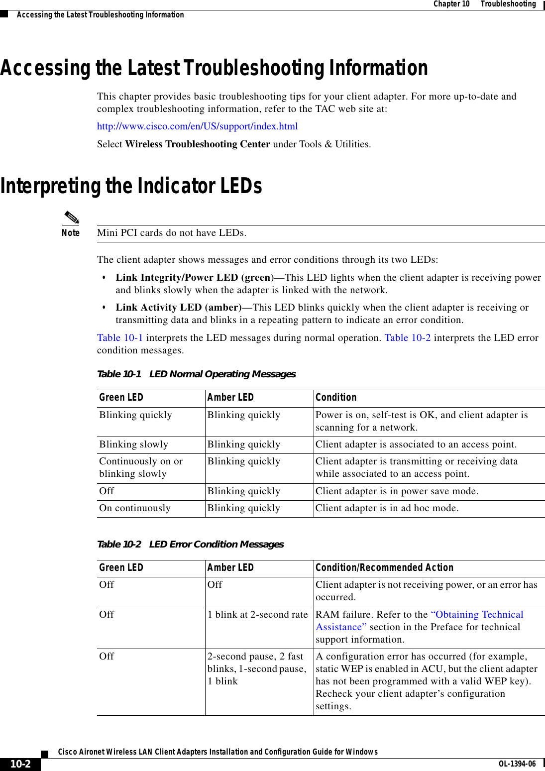 10-2Cisco Aironet Wireless LAN Client Adapters Installation and Configuration Guide for Windows OL-1394-06Chapter 10      TroubleshootingAccessing the Latest Troubleshooting InformationAccessing the Latest Troubleshooting InformationThis chapter provides basic troubleshooting tips for your client adapter. For more up-to-date and complex troubleshooting information, refer to the TAC web site at:http://www.cisco.com/en/US/support/index.htmlSelect Wireless Troubleshooting Center under Tools &amp; Utilities.Interpreting the Indicator LEDsNote Mini PCI cards do not have LEDs.The client adapter shows messages and error conditions through its two LEDs:•Link Integrity/Power LED (green)—This LED lights when the client adapter is receiving power and blinks slowly when the adapter is linked with the network.•Link Activity LED (amber)—This LED blinks quickly when the client adapter is receiving or transmitting data and blinks in a repeating pattern to indicate an error condition.Table 10-1 interprets the LED messages during normal operation. Table 10-2 interprets the LED error condition messages.Table 10-1 LED Normal Operating MessagesGreen LED Amber LED ConditionBlinking quickly Blinking quickly Power is on, self-test is OK, and client adapter is scanning for a network.Blinking slowly Blinking quickly Client adapter is associated to an access point.Continuously on or blinking slowly Blinking quickly Client adapter is transmitting or receiving data while associated to an access point.Off Blinking quickly Client adapter is in power save mode.On continuously Blinking quickly Client adapter is in ad hoc mode.Table 10-2 LED Error Condition MessagesGreen LED Amber LED Condition/Recommended ActionOff Off Client adapter is not receiving power, or an error has occurred.Off 1 blink at 2-second rate RAM failure. Refer to the “Obtaining Technical Assistance” section in the Preface for technical support information.Off 2-second pause, 2 fast blinks, 1-second pause, 1 blinkA configuration error has occurred (for example, static WEP is enabled in ACU, but the client adapter has not been programmed with a valid WEP key). Recheck your client adapter’s configuration settings.