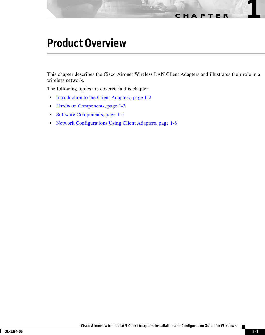 CHAPTER1-1Cisco Aironet Wireless LAN Client Adapters Installation and Configuration Guide for WindowsOL-1394-061Product OverviewThis chapter describes the Cisco Aironet Wireless LAN Client Adapters and illustrates their role in a wireless network.The following topics are covered in this chapter:•Introduction to the Client Adapters, page 1-2•Hardware Components, page 1-3•Software Components, page 1-5•Network Configurations Using Client Adapters, page 1-8