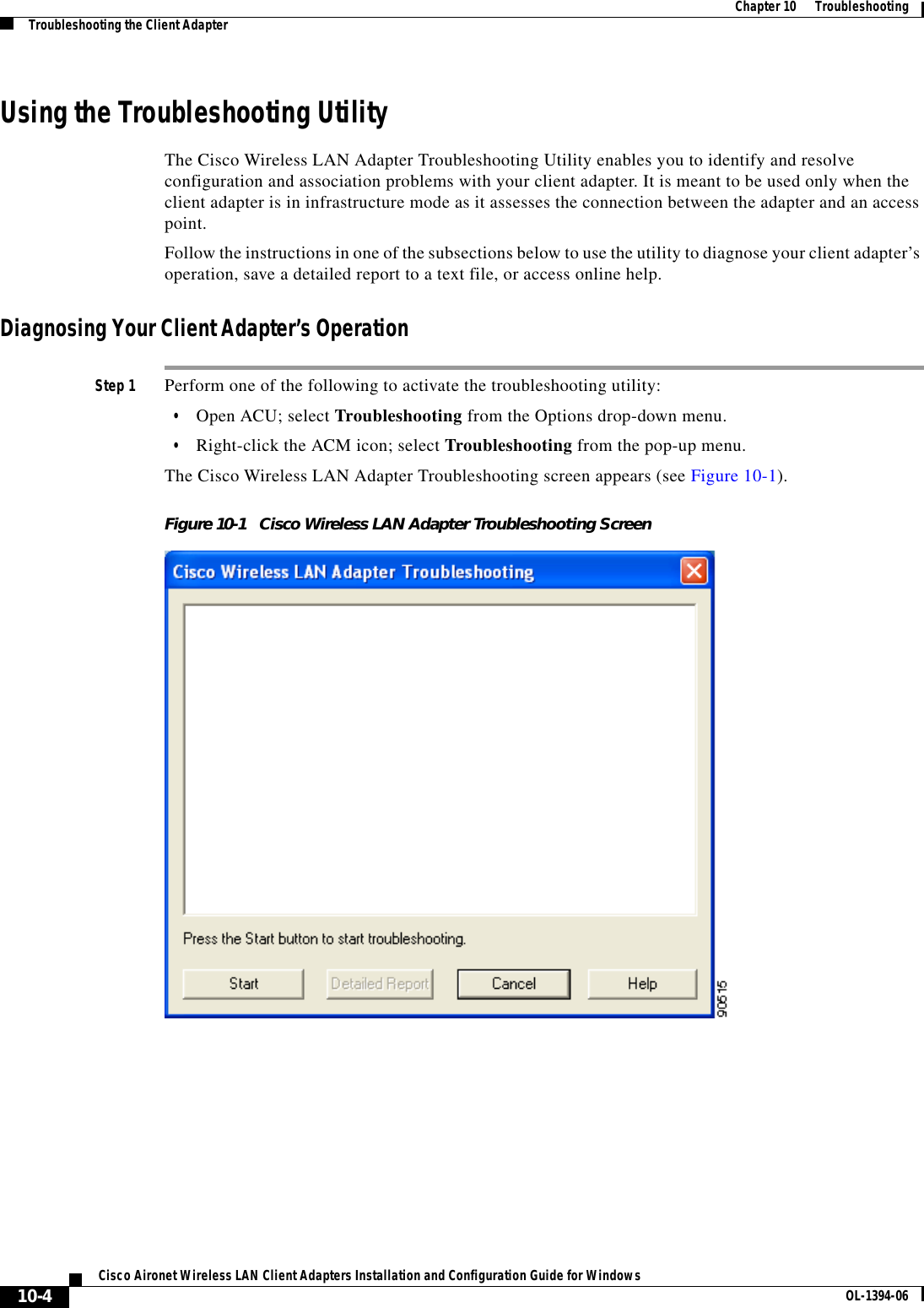 10-4Cisco Aironet Wireless LAN Client Adapters Installation and Configuration Guide for Windows OL-1394-06Chapter 10      TroubleshootingTroubleshooting the Client AdapterUsing the Troubleshooting UtilityThe Cisco Wireless LAN Adapter Troubleshooting Utility enables you to identify and resolve configuration and association problems with your client adapter. It is meant to be used only when the client adapter is in infrastructure mode as it assesses the connection between the adapter and an access point.Follow the instructions in one of the subsections below to use the utility to diagnose your client adapter’s operation, save a detailed report to a text file, or access online help.Diagnosing Your Client Adapter’s OperationStep 1 Perform one of the following to activate the troubleshooting utility:•Open ACU; select Troubleshooting from the Options drop-down menu.•Right-click the ACM icon; select Troubleshooting from the pop-up menu.The Cisco Wireless LAN Adapter Troubleshooting screen appears (see Figure 10-1).Figure 10-1 Cisco Wireless LAN Adapter Troubleshooting Screen