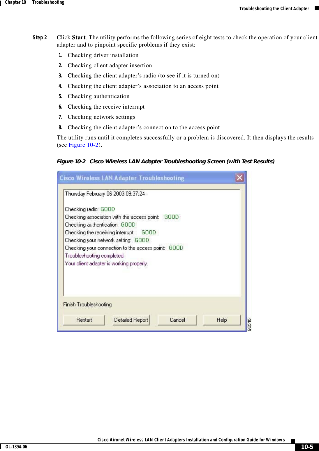 10-5Cisco Aironet Wireless LAN Client Adapters Installation and Configuration Guide for WindowsOL-1394-06Chapter 10      Troubleshooting Troubleshooting the Client AdapterStep 2 Click Start. The utility performs the following series of eight tests to check the operation of your client adapter and to pinpoint specific problems if they exist:1. Checking driver installation2. Checking client adapter insertion3. Checking the client adapter’s radio (to see if it is turned on)4. Checking the client adapter’s association to an access point5. Checking authentication6. Checking the receive interrupt7. Checking network settings8. Checking the client adapter’s connection to the access pointThe utility runs until it completes successfully or a problem is discovered. It then displays the results (see Figure 10-2).Figure 10-2 Cisco Wireless LAN Adapter Troubleshooting Screen (with Test Results)