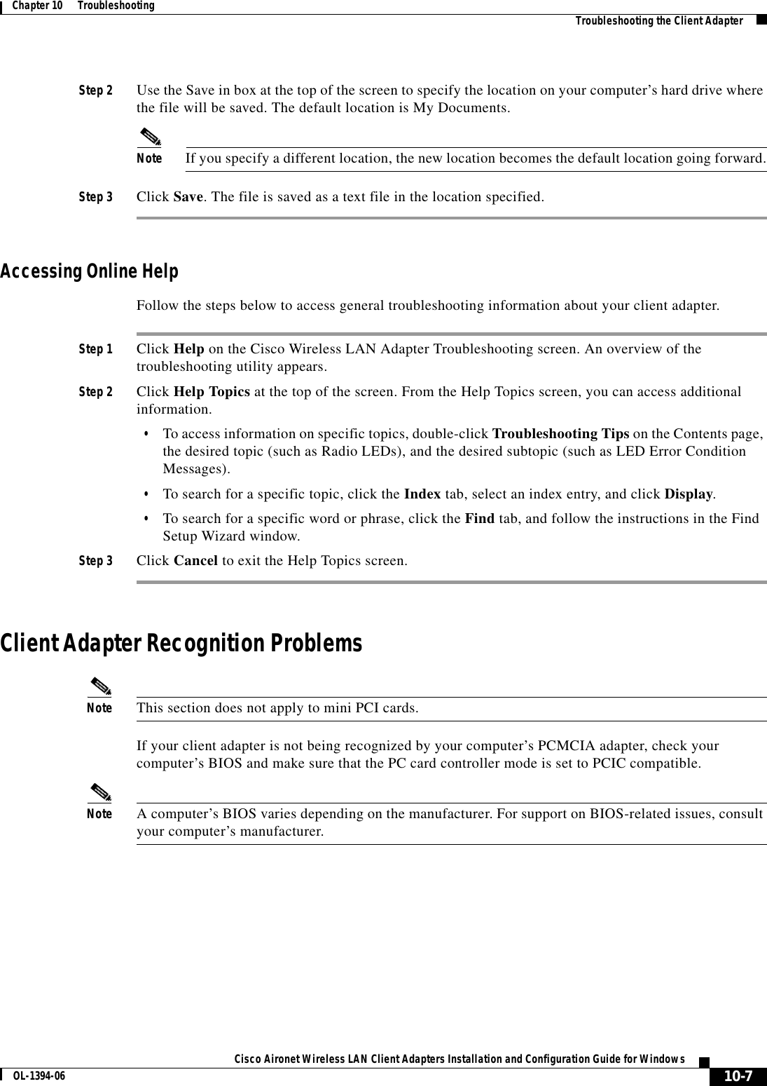 10-7Cisco Aironet Wireless LAN Client Adapters Installation and Configuration Guide for WindowsOL-1394-06Chapter 10      Troubleshooting Troubleshooting the Client AdapterStep 2 Use the Save in box at the top of the screen to specify the location on your computer’s hard drive where the file will be saved. The default location is My Documents.Note If you specify a different location, the new location becomes the default location going forward.Step 3 Click Save. The file is saved as a text file in the location specified.Accessing Online HelpFollow the steps below to access general troubleshooting information about your client adapter.Step 1 Click Help on the Cisco Wireless LAN Adapter Troubleshooting screen. An overview of the troubleshooting utility appears.Step 2 Click Help Topics at the top of the screen. From the Help Topics screen, you can access additional information.•To access information on specific topics, double-click Troubleshooting Tips on the Contents page, the desired topic (such as Radio LEDs), and the desired subtopic (such as LED Error Condition Messages).•To search for a specific topic, click the Index tab, select an index entry, and click Display.•To search for a specific word or phrase, click the Find tab, and follow the instructions in the Find Setup Wizard window.Step 3 Click Cancel to exit the Help Topics screen.Client Adapter Recognition ProblemsNote This section does not apply to mini PCI cards.If your client adapter is not being recognized by your computer’s PCMCIA adapter, check your computer’s BIOS and make sure that the PC card controller mode is set to PCIC compatible.Note A computer’s BIOS varies depending on the manufacturer. For support on BIOS-related issues, consult your computer’s manufacturer.