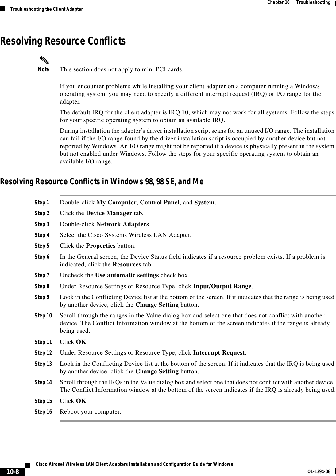 10-8Cisco Aironet Wireless LAN Client Adapters Installation and Configuration Guide for Windows OL-1394-06Chapter 10      TroubleshootingTroubleshooting the Client AdapterResolving Resource ConflictsNote This section does not apply to mini PCI cards.If you encounter problems while installing your client adapter on a computer running a Windows operating system, you may need to specify a different interrupt request (IRQ) or I/O range for the adapter.The default IRQ for the client adapter is IRQ 10, which may not work for all systems. Follow the steps for your specific operating system to obtain an available IRQ.During installation the adapter’s driver installation script scans for an unused I/O range. The installation can fail if the I/O range found by the driver installation script is occupied by another device but not reported by Windows. An I/O range might not be reported if a device is physically present in the system but not enabled under Windows. Follow the steps for your specific operating system to obtain an available I/O range.Resolving Resource Conflicts in Windows 98, 98 SE, and MeStep 1 Double-click My Computer,Control Panel, and System.Step 2 Click the Device Manager tab.Step 3 Double-click Network Adapters.Step 4 Select the Cisco Systems Wireless LAN Adapter.Step 5 Click the Properties button.Step 6 In the General screen, the Device Status field indicates if a resource problem exists. If a problem is indicated, click the Resources tab.Step 7 Uncheck the Use automatic settings check box.Step 8 Under Resource Settings or Resource Type, click Input/Output Range.Step 9 Look in the Conflicting Device list at the bottom of the screen. If it indicates that the range is being used by another device, click the Change Setting button.Step 10 Scroll through the ranges in the Value dialog box and select one that does not conflict with another device. The Conflict Information window at the bottom of the screen indicates if the range is already being used.Step 11 Click OK.Step 12 Under Resource Settings or Resource Type, click Interrupt Request.Step 13 Look in the Conflicting Device list at the bottom of the screen. If it indicates that the IRQ is being used by another device, click the Change Setting button.Step 14 Scroll through the IRQs in the Value dialog box and select one that does not conflict with another device. The Conflict Information window at the bottom of the screen indicates if the IRQ is already being used.Step 15 Click OK.Step 16 Reboot your computer.