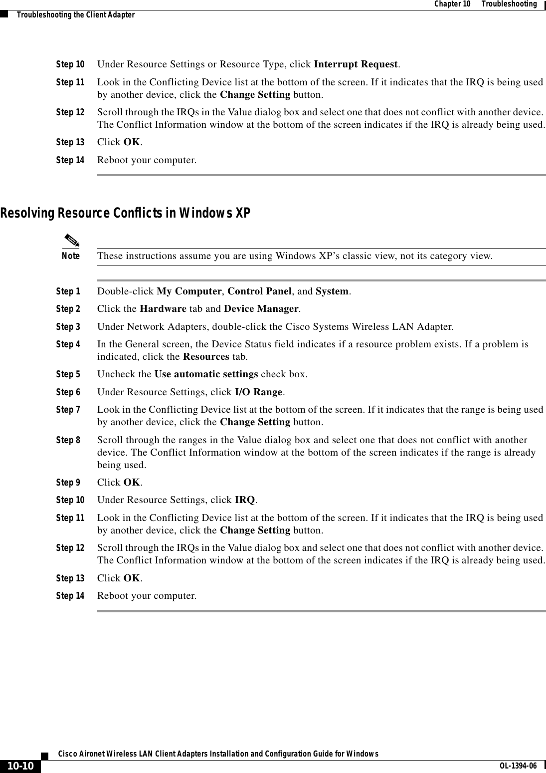 10-10Cisco Aironet Wireless LAN Client Adapters Installation and Configuration Guide for Windows OL-1394-06Chapter 10      TroubleshootingTroubleshooting the Client AdapterStep 10 Under Resource Settings or Resource Type, click Interrupt Request.Step 11 Look in the Conflicting Device list at the bottom of the screen. If it indicates that the IRQ is being used by another device, click the Change Setting button.Step 12 Scroll through the IRQs in the Value dialog box and select one that does not conflict with another device. The Conflict Information window at the bottom of the screen indicates if the IRQ is already being used.Step 13 Click OK.Step 14 Reboot your computer.Resolving Resource Conflicts in Windows XPNote These instructions assume you are using Windows XP’s classic view, not its category view.Step 1 Double-click My Computer,Control Panel, and System.Step 2 Click the Hardware tab and Device Manager.Step 3 Under Network Adapters, double-click the Cisco Systems Wireless LAN Adapter.Step 4 In the General screen, the Device Status field indicates if a resource problem exists. If a problem is indicated, click the Resources tab.Step 5 Uncheck the Use automatic settings check box.Step 6 Under Resource Settings, click I/O Range.Step 7 Look in the Conflicting Device list at the bottom of the screen. If it indicates that the range is being used by another device, click the Change Setting button.Step 8 Scroll through the ranges in the Value dialog box and select one that does not conflict with another device. The Conflict Information window at the bottom of the screen indicates if the range is already being used.Step 9 Click OK.Step 10 Under Resource Settings, click IRQ.Step 11 Look in the Conflicting Device list at the bottom of the screen. If it indicates that the IRQ is being used by another device, click the Change Setting button.Step 12 Scroll through the IRQs in the Value dialog box and select one that does not conflict with another device. The Conflict Information window at the bottom of the screen indicates if the IRQ is already being used.Step 13 Click OK.Step 14 Reboot your computer.