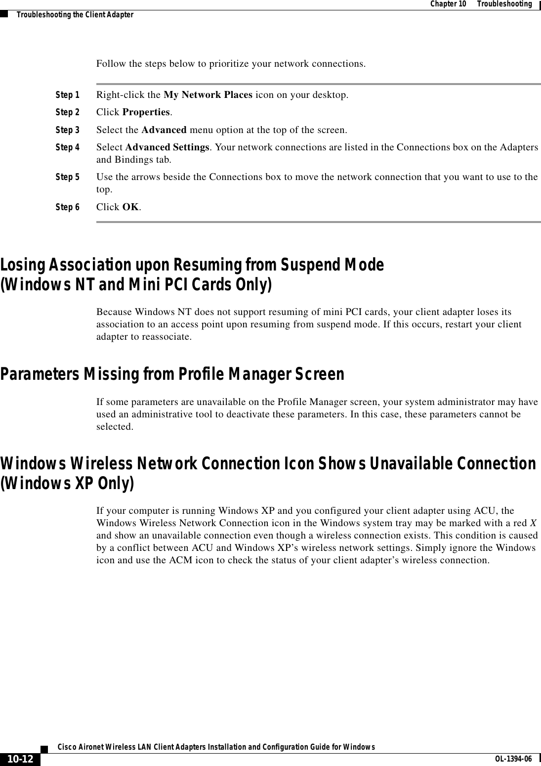 10-12Cisco Aironet Wireless LAN Client Adapters Installation and Configuration Guide for Windows OL-1394-06Chapter 10      TroubleshootingTroubleshooting the Client AdapterFollow the steps below to prioritize your network connections.Step 1 Right-click the My Network Places icon on your desktop.Step 2 Click Properties.Step 3 Select the Advanced menu option at the top of the screen.Step 4 Select Advanced Settings. Your network connections are listed in the Connections box on the Adapters and Bindings tab.Step 5 Use the arrows beside the Connections box to move the network connection that you want to use to the top.Step 6 Click OK.Losing Association upon Resuming from Suspend Mode(Windows NT and Mini PCI Cards Only)Because Windows NT does not support resuming of mini PCI cards, your client adapter loses its association to an access point upon resuming from suspend mode. If this occurs, restart your client adapter to reassociate.Parameters Missing from Profile Manager ScreenIf some parameters are unavailable on the Profile Manager screen, your system administrator may have used an administrative tool to deactivate these parameters. In this case, these parameters cannot be selected.Windows Wireless Network Connection Icon Shows Unavailable Connection (Windows XP Only)If your computer is running Windows XP and you configured your client adapter using ACU, the Windows Wireless Network Connection icon in the Windows system tray may be marked with a red Xand show an unavailable connection even though a wireless connection exists. This condition is caused by a conflict between ACU and Windows XP’s wireless network settings. Simply ignore the Windows icon and use the ACM icon to check the status of your client adapter’s wireless connection.