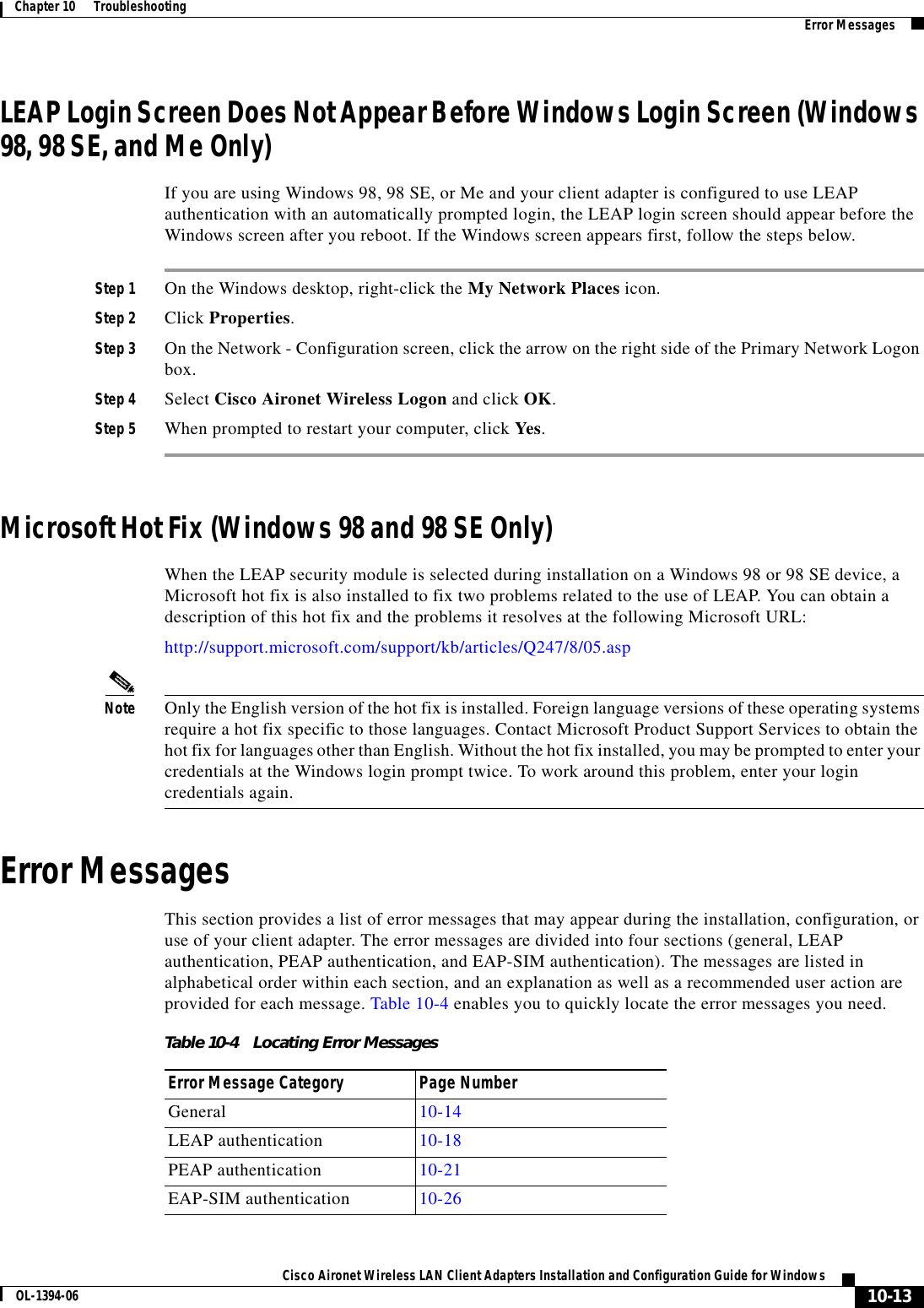 10-13Cisco Aironet Wireless LAN Client Adapters Installation and Configuration Guide for WindowsOL-1394-06Chapter 10      Troubleshooting Error MessagesLEAP Login Screen Does Not Appear Before Windows Login Screen (Windows 98, 98 SE, and Me Only)If you are using Windows 98, 98 SE, or Me and your client adapter is configured to use LEAP authentication with an automatically prompted login, the LEAP login screen should appear before the Windows screen after you reboot. If the Windows screen appears first, follow the steps below.Step 1 On the Windows desktop, right-click the My Network Places icon.Step 2 Click Properties.Step 3 On the Network - Configuration screen, click the arrow on the right side of the Primary Network Logon box.Step 4 Select Cisco Aironet Wireless Logon and click OK.Step 5 When prompted to restart your computer, click Yes.Microsoft Hot Fix (Windows 98 and 98 SE Only)When the LEAP security module is selected during installation on a Windows 98 or 98 SE device, a Microsoft hot fix is also installed to fix two problems related to the use of LEAP. You can obtain a description of this hot fix and the problems it resolves at the following Microsoft URL: http://support.microsoft.com/support/kb/articles/Q247/8/05.aspNote Only the English version of the hot fix is installed. Foreign language versions of these operating systems require a hot fix specific to those languages. Contact Microsoft Product Support Services to obtain the hot fix for languages other than English. Without the hot fix installed, you may be prompted to enter your credentials at the Windows login prompt twice. To work around this problem, enter your login credentials again.Error MessagesThis section provides a list of error messages that may appear during the installation, configuration, or use of your client adapter. The error messages are divided into four sections (general, LEAP authentication, PEAP authentication, and EAP-SIM authentication). The messages are listed in alphabetical order within each section, and an explanation as well as a recommended user action are provided for each message. Table 10-4 enables you to quickly locate the error messages you need.Table 10-4 Locating Error MessagesError Message Category Page NumberGeneral 10-14LEAP authentication 10-18PEAP authentication 10-21EAP-SIM authentication 10-26