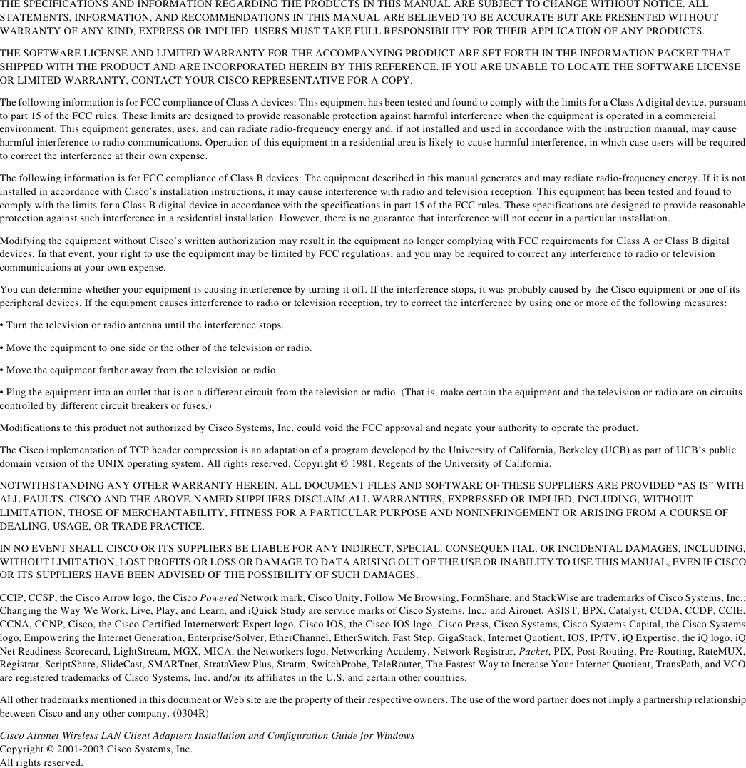 THE SPECIFICATIONS AND INFORMATION REGARDING THE PRODUCTS IN THIS MANUAL ARE SUBJECT TO CHANGE WITHOUT NOTICE. ALL STATEMENTS, INFORMATION, AND RECOMMENDATIONS IN THIS MANUAL ARE BELIEVED TO BE ACCURATE BUT ARE PRESENTED WITHOUT WARRANTY OF ANY KIND, EXPRESS OR IMPLIED. USERS MUST TAKE FULL RESPONSIBILITY FOR THEIR APPLICATION OF ANY PRODUCTS.THE SOFTWARE LICENSE AND LIMITED WARRANTY FOR THE ACCOMPANYING PRODUCT ARE SET FORTH IN THE INFORMATION PACKET THAT SHIPPED WITH THE PRODUCT AND ARE INCORPORATED HEREIN BY THIS REFERENCE. IF YOU ARE UNABLE TO LOCATE THE SOFTWARE LICENSE OR LIMITED WARRANTY, CONTACT YOUR CISCO REPRESENTATIVE FOR A COPY.The following information is for FCC compliance of Class A devices: This equipment has been tested and found to comply with the limits for a Class A digital device, pursuant to part 15 of the FCC rules. These limits are designed to provide reasonable protection against harmful interference when the equipment is operated in a commercial environment. This equipment generates, uses, and can radiate radio-frequency energy and, if not installed and used in accordance with the instruction manual, may cause harmful interference to radio communications. Operation of this equipment in a residential area is likely to cause harmful interference, in which case users will be required to correct the interference at their own expense. The following information is for FCC compliance of Class B devices: The equipment described in this manual generates and may radiate radio-frequency energy. If it is not installed in accordance with Cisco’s installation instructions, it may cause interference with radio and television reception. This equipment has been tested and found to comply with the limits for a Class B digital device in accordance with the specifications in part 15 of the FCC rules. These specifications are designed to provide reasonable protection against such interference in a residential installation. However, there is no guarantee that interference will not occur in a particular installation. Modifying the equipment without Cisco’s written authorization may result in the equipment no longer complying with FCC requirements for Class A or Class B digital devices. In that event, your right to use the equipment may be limited by FCC regulations, and you may be required to correct any interference to radio or television communications at your own expense.You can determine whether your equipment is causing interference by turning it off. If the interference stops, it was probably caused by the Cisco equipment or one of its peripheral devices. If the equipment causes interference to radio or television reception, try to correct the interference by using one or more of the following measures:• Turn the television or radio antenna until the interference stops.• Move the equipment to one side or the other of the television or radio.• Move the equipment farther away from the television or radio.• Plug the equipment into an outlet that is on a different circuit from the television or radio. (That is, make certain the equipment and the television or radio are on circuits controlled by different circuit breakers or fuses.) Modifications to this product not authorized by Cisco Systems, Inc. could void the FCC approval and negate your authority to operate the product. The Cisco implementation of TCP header compression is an adaptation of a program developed by the University of California, Berkeley (UCB) as part of UCB’s public domain version of the UNIX operating system. All rights reserved. Copyright © 1981, Regents of the University of California. NOTWITHSTANDING ANY OTHER WARRANTY HEREIN, ALL DOCUMENT FILES AND SOFTWARE OF THESE SUPPLIERS ARE PROVIDED “AS IS” WITH ALL FAULTS. CISCO AND THE ABOVE-NAMED SUPPLIERS DISCLAIM ALL WARRANTIES, EXPRESSED OR IMPLIED, INCLUDING, WITHOUT LIMITATION, THOSE OF MERCHANTABILITY, FITNESS FOR A PARTICULAR PURPOSE AND NONINFRINGEMENT OR ARISING FROM A COURSE OF DEALING, USAGE, OR TRADE PRACTICE.IN NO EVENT SHALL CISCO OR ITS SUPPLIERS BE LIABLE FOR ANY INDIRECT, SPECIAL, CONSEQUENTIAL, OR INCIDENTAL DAMAGES, INCLUDING, WITHOUT LIMITATION, LOST PROFITS OR LOSS OR DAMAGE TO DATA ARISING OUT OF THE USE OR INABILITY TO USE THIS MANUAL, EVEN IF CISCOOR ITS SUPPLIERS HAVE BEEN ADVISED OF THE POSSIBILITY OF SUCH DAMAGES.CCIP, CCSP, the Cisco Arrow logo, the Cisco Powered Network mark, Cisco Unity, Follow Me Browsing, FormShare, and StackWise are trademarks of Cisco Systems, Inc.; Changing the Way We Work, Live, Play, and Learn, and iQuick Study are service marks of Cisco Systems, Inc.; and Aironet, ASIST, BPX, Catalyst, CCDA, CCDP, CCIE, CCNA, CCNP, Cisco, the Cisco Certified Internetwork Expert logo, Cisco IOS, the Cisco IOS logo, Cisco Press, Cisco Systems, Cisco Systems Capital, the Cisco Systems logo, Empowering the Internet Generation, Enterprise/Solver, EtherChannel, EtherSwitch, Fast Step, GigaStack, Internet Quotient, IOS, IP/TV, iQ Expertise, the iQ logo, iQ Net Readiness Scorecard, LightStream, MGX, MICA, the Networkers logo, Networking Academy, Network Registrar, Packet, PIX, Post-Routing, Pre-Routing, RateMUX, Registrar, ScriptShare, SlideCast, SMARTnet, StrataView Plus, Stratm, SwitchProbe, TeleRouter, The Fastest Way to Increase Your Internet Quotient, TransPath, and VCO are registered trademarks of Cisco Systems, Inc. and/or its affiliates in the U.S. and certain other countries. All other trademarks mentioned in this document or Web site are the property of their respective owners. The use of the word partner does not imply a partnership relationship between Cisco and any other company. (0304R)Cisco Aironet Wireless LAN Client Adapters Installation and Configuration Guide for WindowsCopyright © 2001-2003 Cisco Systems, Inc.All rights reserved.