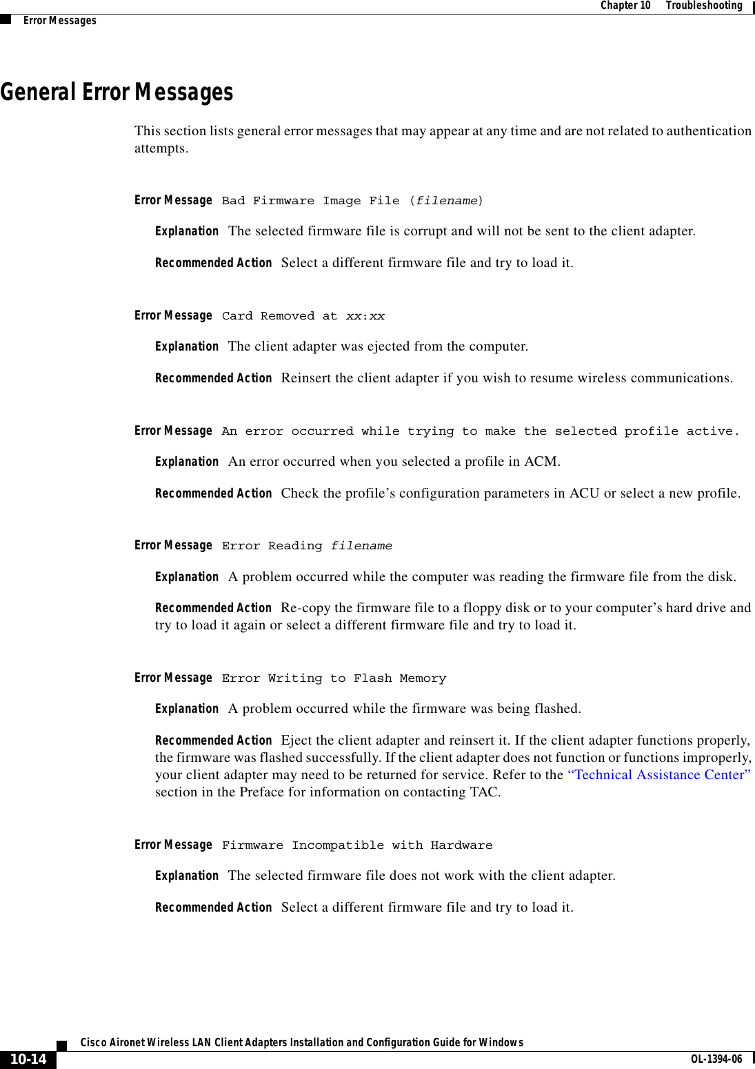 10-14Cisco Aironet Wireless LAN Client Adapters Installation and Configuration Guide for Windows OL-1394-06Chapter 10      TroubleshootingError MessagesGeneral Error MessagesThis section lists general error messages that may appear at any time and are not related to authentication attempts.Error Message Bad Firmware Image File (filename)Explanation The selected firmware file is corrupt and will not be sent to the client adapter.Recommended Action Select a different firmware file and try to load it.Error Message Card Removed at xx:xxExplanation The client adapter was ejected from the computer.Recommended Action Reinsert the client adapter if you wish to resume wireless communications.Error Message An error occurred while trying to make the selected profile active.Explanation An error occurred when you selected a profile in ACM.Recommended Action Check the profile’s configuration parameters in ACU or select a new profile.Error Message Error Reading filenameExplanation A problem occurred while the computer was reading the firmware file from the disk.Recommended Action Re-copy the firmware file to a floppy disk or to your computer’s hard drive and try to load it again or select a different firmware file and try to load it.Error Message Error Writing to Flash MemoryExplanation A problem occurred while the firmware was being flashed.Recommended Action Eject the client adapter and reinsert it. If the client adapter functions properly, the firmware was flashed successfully. If the client adapter does not function or functions improperly, your client adapter may need to be returned for service. Refer to the “Technical Assistance Center”section in the Preface for information on contacting TAC.Error Message Firmware Incompatible with HardwareExplanation The selected firmware file does not work with the client adapter.Recommended Action Select a different firmware file and try to load it.