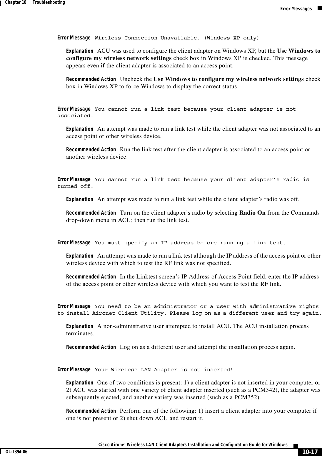 10-17Cisco Aironet Wireless LAN Client Adapters Installation and Configuration Guide for WindowsOL-1394-06Chapter 10      Troubleshooting Error MessagesError Message Wireless Connection Unavailable. (Windows XP only)Explanation ACU was used to configure the client adapter on Windows XP, but the Use Windows to configure my wireless network settings check box in Windows XP is checked. This message appears even if the client adapter is associated to an access point.Recommended Action Uncheck the Use Windows to configure my wireless network settings check box in Windows XP to force Windows to display the correct status.Error Message You cannot run a link test because your client adapter is not associated.Explanation An attempt was made to run a link test while the client adapter was not associated to an access point or other wireless device.Recommended Action Run the link test after the client adapter is associated to an access point or another wireless device.Error Message You cannot run a link test because your client adapter’s radio is turned off.Explanation An attempt was made to run a link test while the client adapter’s radio was off.Recommended Action Turn on the client adapter’s radio by selecting Radio On from the Commands drop-down menu in ACU; then run the link test.Error Message You must specify an IP address before running a link test.Explanation An attempt was made to run a link test although the IP address of the access point or other wireless device with which to test the RF link was not specified.Recommended Action In the Linktest screen’s IP Address of Access Point field, enter the IP address of the access point or other wireless device with which you want to test the RF link.Error Message You need to be an administrator or a user with administrative rights to install Aironet Client Utility. Please log on as a different user and try again.Explanation A non-administrative user attempted to install ACU. The ACU installation process terminates.Recommended Action Log on as a different user and attempt the installation process again.Error Message Your Wireless LAN Adapter is not inserted!Explanation One of two conditions is present: 1) a client adapter is not inserted in your computer or 2) ACU was started with one variety of client adapter inserted (such as a PCM342), the adapter was subsequently ejected, and another variety was inserted (such as a PCM352).Recommended Action Perform one of the following: 1) insert a client adapter into your computer if one is not present or 2) shut down ACU and restart it.