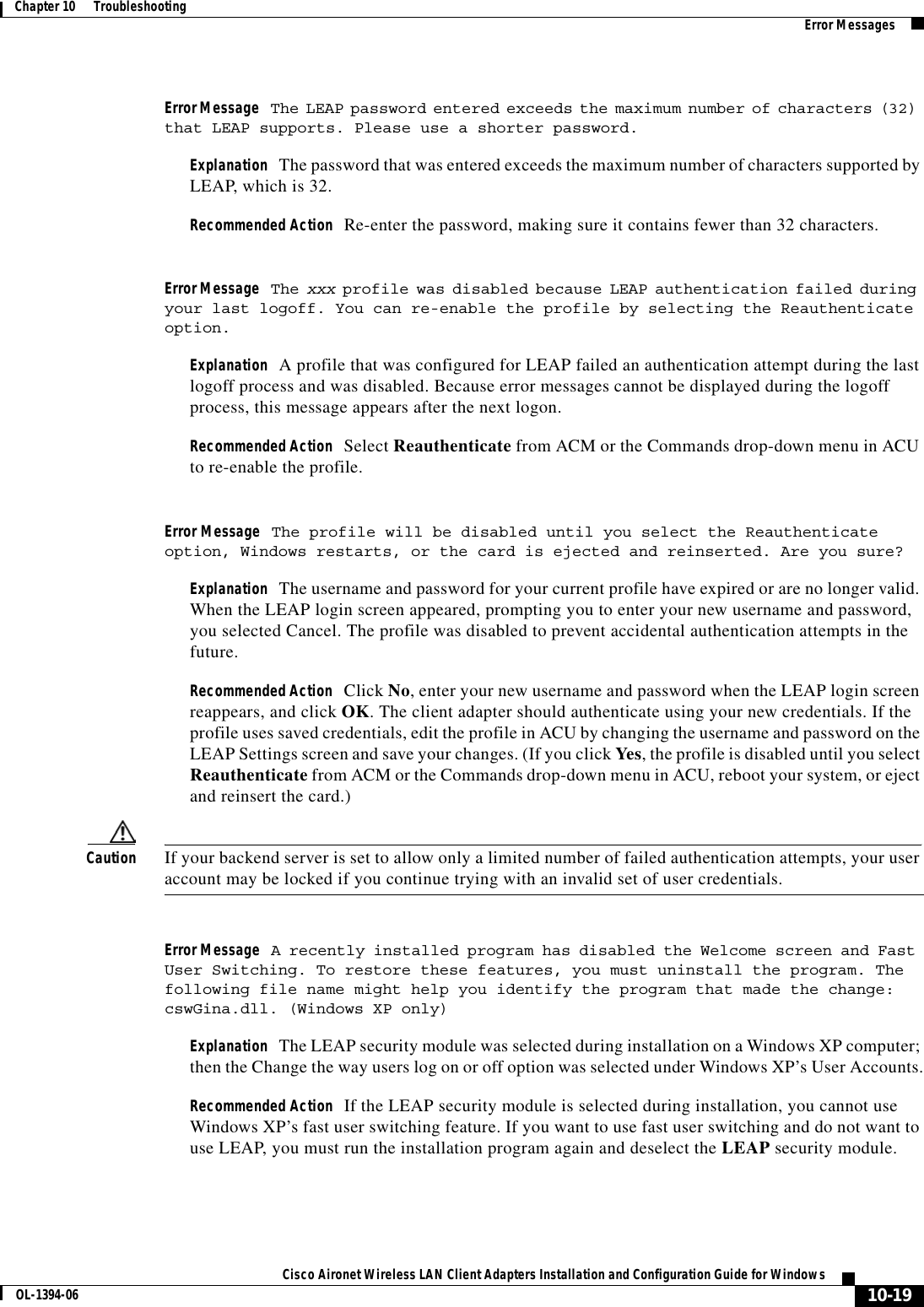 10-19Cisco Aironet Wireless LAN Client Adapters Installation and Configuration Guide for WindowsOL-1394-06Chapter 10      Troubleshooting Error MessagesError Message The LEAP password entered exceeds the maximum number of characters (32) that LEAP supports. Please use a shorter password.Explanation The password that was entered exceeds the maximum number of characters supported by LEAP, which is 32.Recommended Action Re-enter the password, making sure it contains fewer than 32 characters.Error Message The xxx profile was disabled because LEAP authentication failed during your last logoff. You can re-enable the profile by selecting the Reauthenticate option.Explanation A profile that was configured for LEAP failed an authentication attempt during the last logoff process and was disabled. Because error messages cannot be displayed during the logoff process, this message appears after the next logon.Recommended Action Select Reauthenticate from ACM or the Commands drop-down menu in ACU to re-enable the profile.Error Message The profile will be disabled until you select the Reauthenticate option, Windows restarts, or the card is ejected and reinserted. Are you sure?Explanation The username and password for your current profile have expired or are no longer valid. When the LEAP login screen appeared, prompting you to enter your new username and password, you selected Cancel. The profile was disabled to prevent accidental authentication attempts in the future.Recommended Action Click No, enter your new username and password when the LEAP login screen reappears, and click OK. The client adapter should authenticate using your new credentials. If the profile uses saved credentials, edit the profile in ACU by changing the username and password on the LEAP Settings screen and save your changes. (If you click Yes, the profile is disabled until you select Reauthenticate from ACM or the Commands drop-down menu in ACU, reboot your system, or eject and reinsert the card.)Caution If your backend server is set to allow only a limited number of failed authentication attempts, your user account may be locked if you continue trying with an invalid set of user credentials.Error Message A recently installed program has disabled the Welcome screen and Fast User Switching. To restore these features, you must uninstall the program. The following file name might help you identify the program that made the change: cswGina.dll. (Windows XP only)Explanation The LEAP security module was selected during installation on a Windows XP computer; then the Change the way users log on or off option was selected under Windows XP’s User Accounts.Recommended Action If the LEAP security module is selected during installation, you cannot use Windows XP’s fast user switching feature. If you want to use fast user switching and do not want to use LEAP, you must run the installation program again and deselect the LEAP security module.