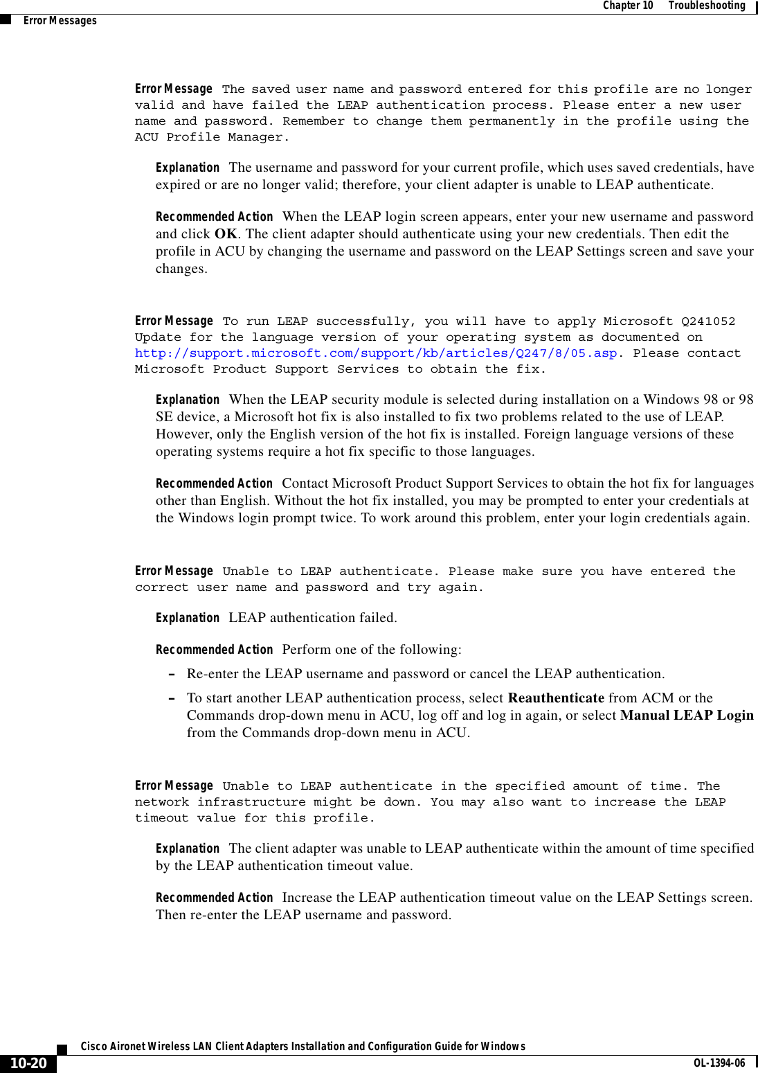 10-20Cisco Aironet Wireless LAN Client Adapters Installation and Configuration Guide for Windows OL-1394-06Chapter 10      TroubleshootingError MessagesError Message The saved user name and password entered for this profile are no longer valid and have failed the LEAP authentication process. Please enter a new user name and password. Remember to change them permanently in the profile using theACU Profile Manager.Explanation The username and password for your current profile, which uses saved credentials, have expired or are no longer valid; therefore, your client adapter is unable to LEAP authenticate.Recommended Action When the LEAP login screen appears, enter your new username and password and click OK. The client adapter should authenticate using your new credentials. Then edit the profile in ACU by changing the username and password on the LEAP Settings screen and save your changes.Error Message To run LEAP successfully, you will have to apply Microsoft Q241052 Update for the language version of your operating system as documented on http://support.microsoft.com/support/kb/articles/Q247/8/05.asp. Please contact Microsoft Product Support Services to obtain the fix.Explanation When the LEAP security module is selected during installation on a Windows 98 or 98 SE device, a Microsoft hot fix is also installed to fix two problems related to the use of LEAP. However, only the English version of the hot fix is installed. Foreign language versions of these operating systems require a hot fix specific to those languages.Recommended Action Contact Microsoft Product Support Services to obtain the hot fix for languages other than English. Without the hot fix installed, you may be prompted to enter your credentials at the Windows login prompt twice. To work around this problem, enter your login credentials again.Error Message Unable to LEAP authenticate. Please make sure you have entered the correct user name and password and try again.Explanation LEAP authentication failed.Recommended Action Perform one of the following:–Re-enter the LEAP username and password or cancel the LEAP authentication.–To start another LEAP authentication process, select Reauthenticate from ACM or the Commands drop-down menu in ACU, log off and log in again, or select Manual LEAP Login from the Commands drop-down menu in ACU.Error Message Unable to LEAP authenticate in the specified amount of time. The network infrastructure might be down. You may also want to increase the LEAP timeout value for this profile.Explanation The client adapter was unable to LEAP authenticate within the amount of time specified by the LEAP authentication timeout value.Recommended Action Increase the LEAP authentication timeout value on the LEAP Settings screen. Then re-enter the LEAP username and password.